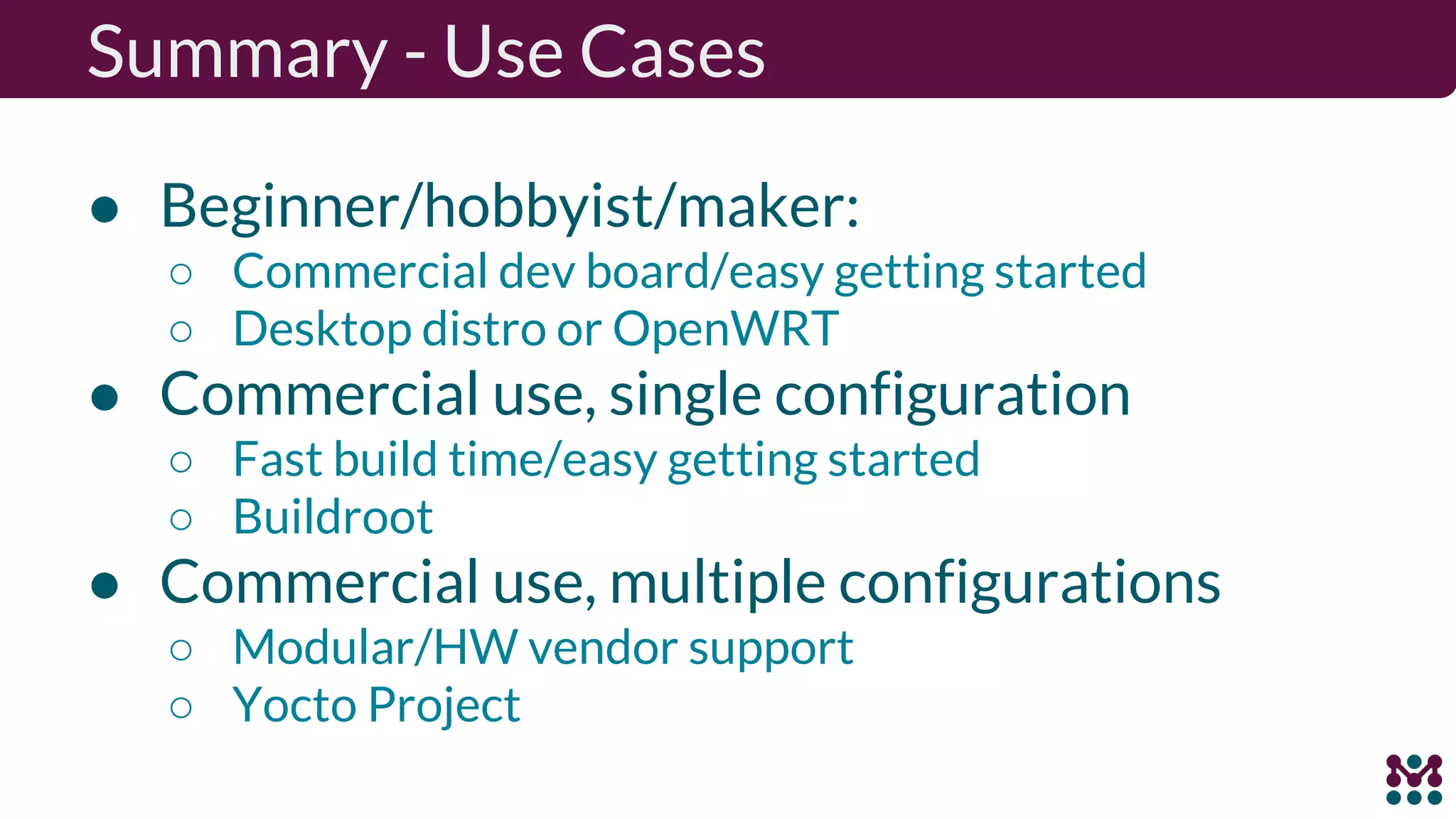 Summary - Use Cases ● Beginner/hobbyist/maker: ○ Commercial dev board/easy getting started ○ Desktop distro or OpenWRT ● Commercial use, single configuration ○ Fast build time/easy getting started ○ Buildroot ● Commercial use, multiple configurations ○ Modular/HW vendor support ○ Yocto Project 