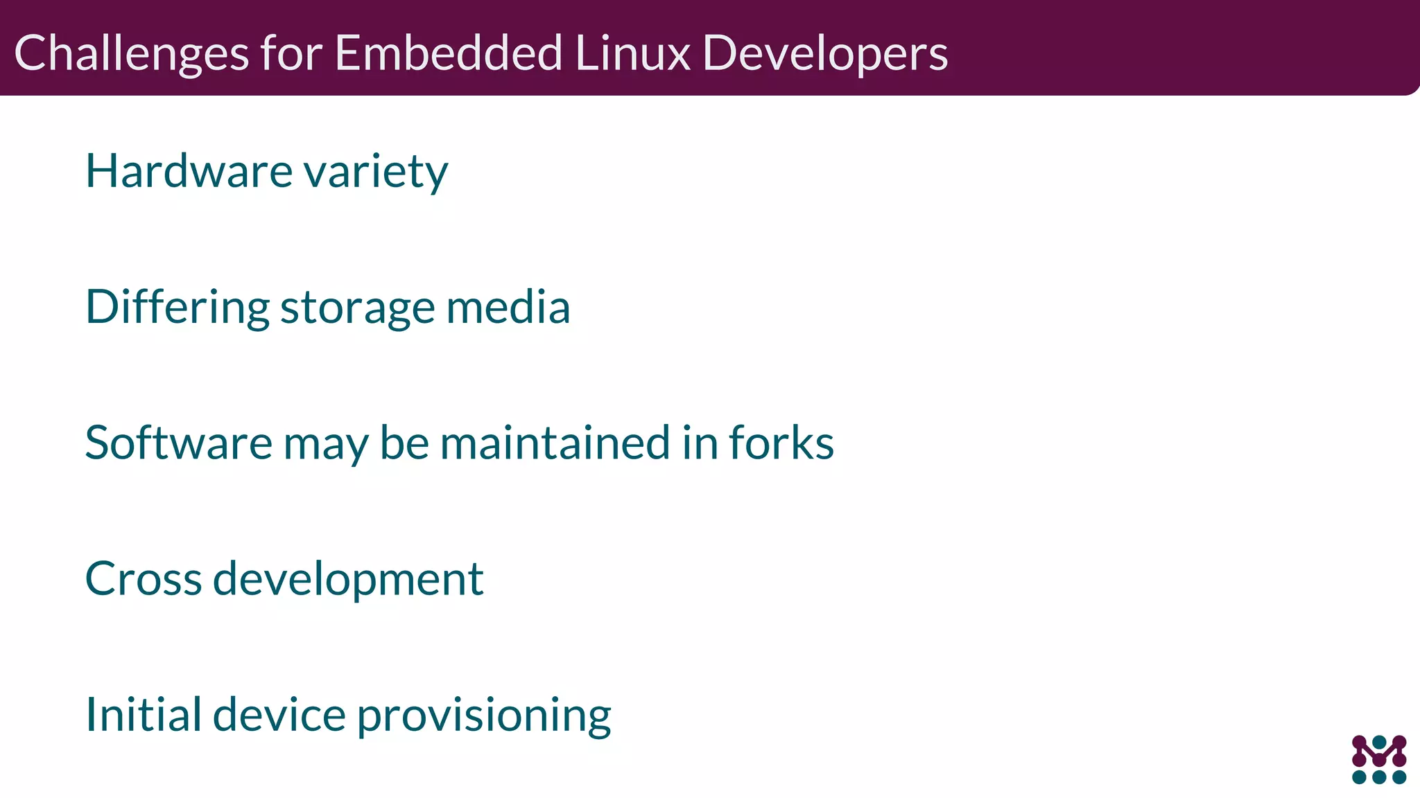 Challenges for Embedded Linux Developers Hardware variety Differing storage media Software may be maintained in forks Cross development Initial device provisioning 