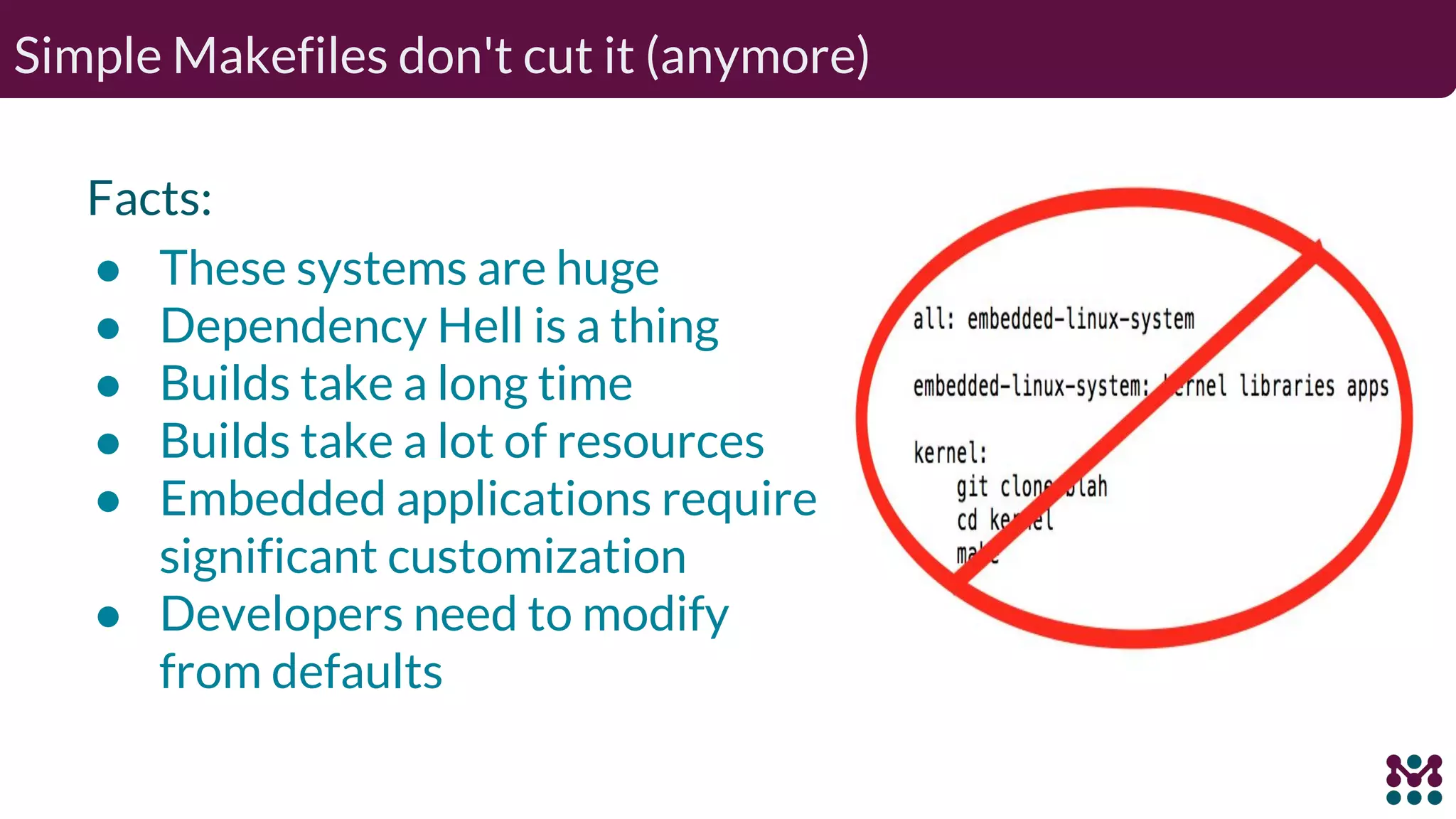 Simple Makefiles don't cut it (anymore) Facts: ● These systems are huge ● Dependency Hell is a thing ● Builds take a long time ● Builds take a lot of resources ● Embedded applications require significant customization ● Developers need to modify from defaults 