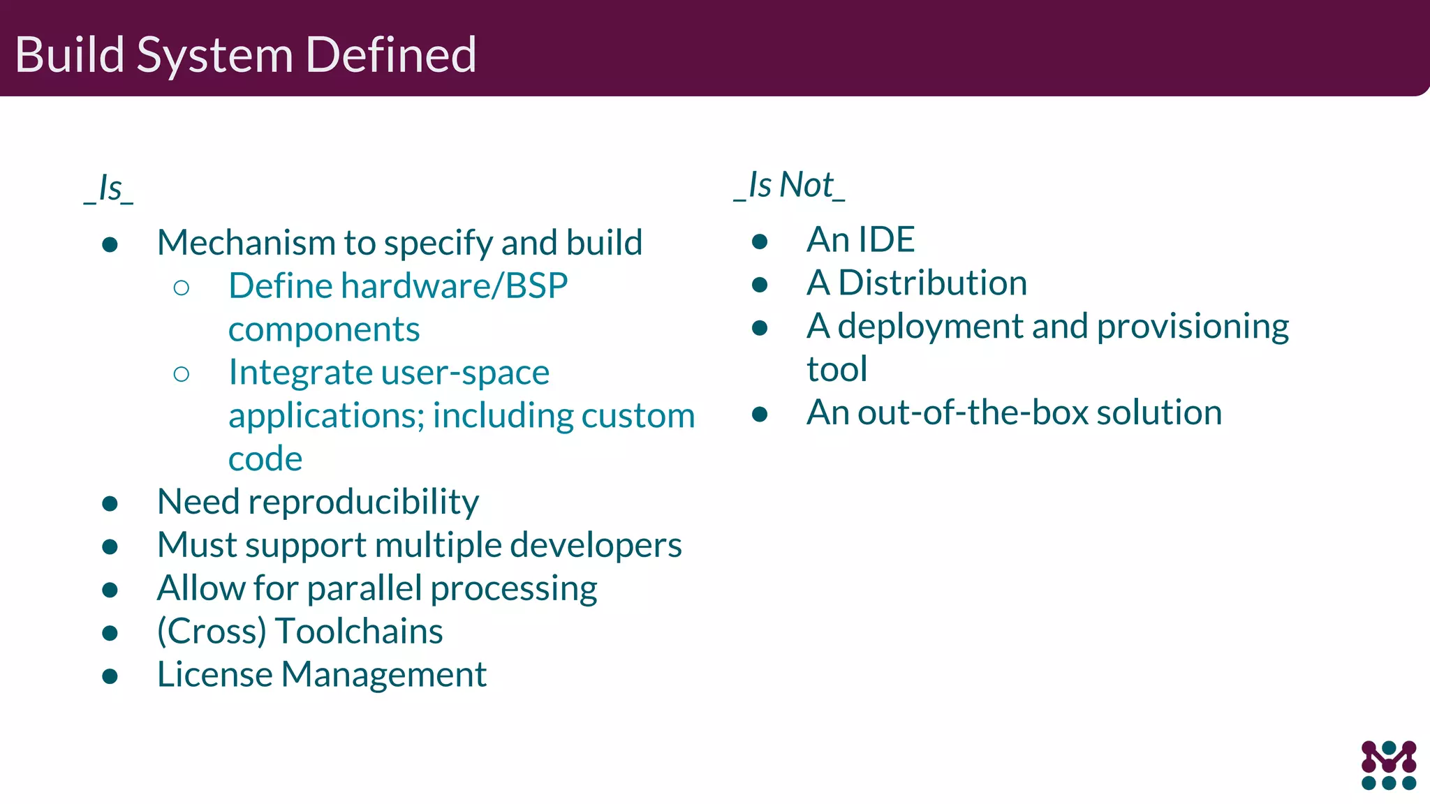 Build System Defined _Is_ ● Mechanism to specify and build ○ Define hardware/BSP components ○ Integrate user-space applications; including custom code ● Need reproducibility ● Must support multiple developers ● Allow for parallel processing ● (Cross) Toolchains ● License Management _Is Not_ ● An IDE ● A Distribution ● A deployment and provisioning tool ● An out-of-the-box solution 