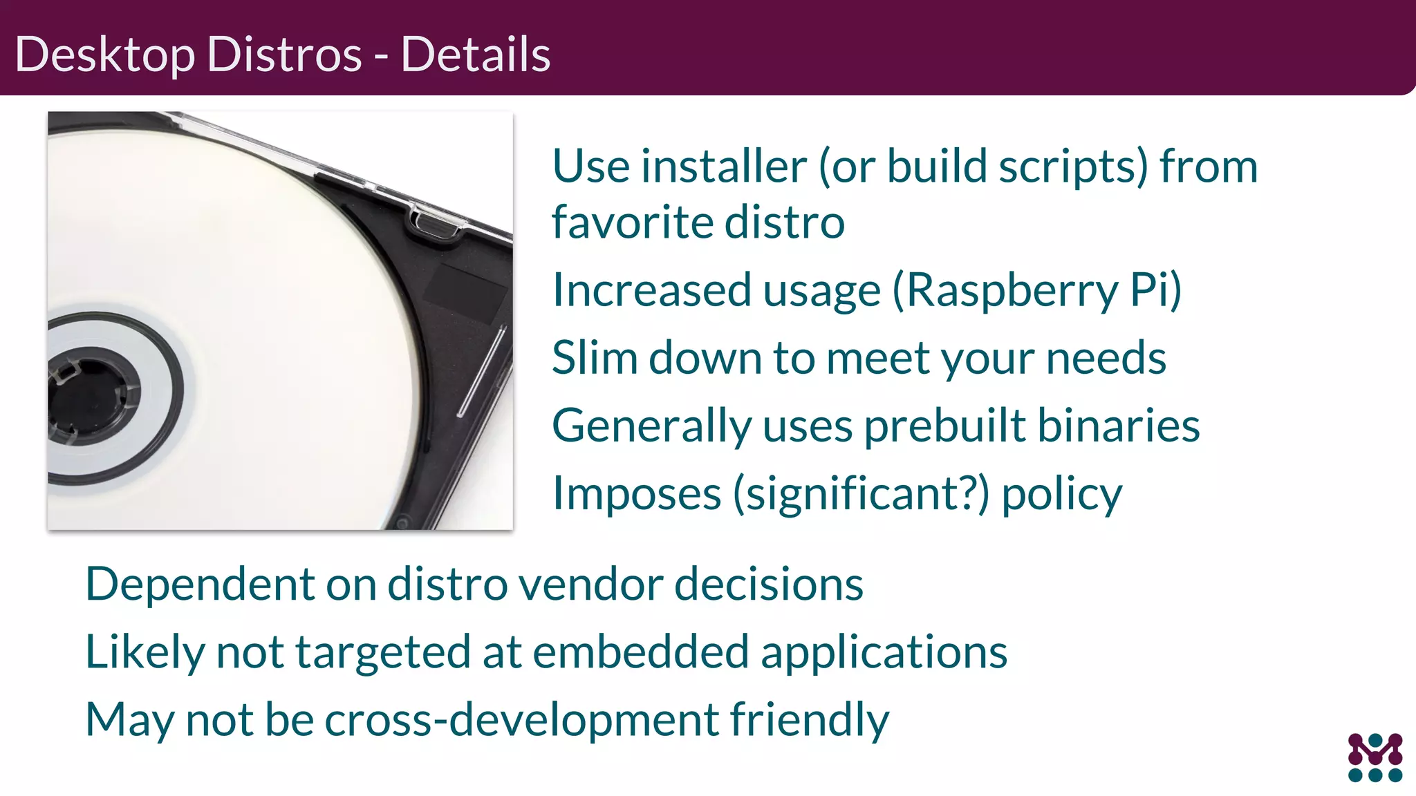 Desktop Distros - Details Use installer (or build scripts) from favorite distro Increased usage (Raspberry Pi) Slim down to meet your needs Generally uses prebuilt binaries Imposes (significant?) policy Dependent on distro vendor decisions Likely not targeted at embedded applications May not be cross-development friendly 