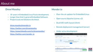 About me
Drew Moseley
○ 10 years in Embedded Linux/Yocto development.
○ Longer than that in general Embedded Software.
○ Project Lead and Solutions Architect.
drew.moseley@mender.io
https://twitter.com/drewmoseley
https://www.linkedin.com/in/drewmoseley/
https://twitter.com/mender_io
Mender.io
○ Over-the-air updater for Embedded Linux
○ Open source (Apache License, v2)
○ Dual A/B rootfs layout (client)
○ Remote deployment management (server)
○ Under active development
 