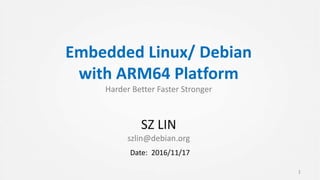 Embedded Linux/ Debian
with ARM64 Platform
Harder Better Faster Stronger
SZ LIN
szlin@debian.org
1
Date: 2016/11/17
 