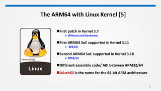 17
The ARM64 with Linux Kernel [5]
First patch in Kernel 3.7
 Without real hardware
First ARM64 SoC supported in Kernel 3.11
 2013/6
Second ARM64 SoC supported in Kernel 3.18
 2014/12
Different assembly code/ ABI between ARM32/64
AArch64 is the name for the 64-bit ARM architecture
 