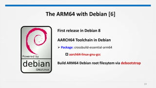 19
The ARM64 with Debian [6]
First release in Debian 8
AARCH64 Toolchain in Debian
 Package: crossbuild-essential-arm64
 aarch64-linux-gnu-gcc
Build ARM64 Debian root filesytem via debootstrap
 