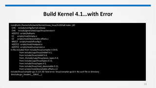 24
Build Kernel 4.1…with Error
root@szlin:/home/szlin/work/Kernel/moxa_linux/ls1043a# make -j30
CHK include/config/kernel.release
CHK include/generated/uapi/linux/version.h
HOSTCC scripts/kallsyms
CC scripts/mod/empty.o
CC scripts/mod/devicetable-offsets.s
MKELF scripts/mod/elfconfig.h
HOSTCC scripts/mod/modpost.o
HOSTCC scripts/mod/sumversion.o
In file included from include/linux/compiler.h:54:0,
from include/uapi/linux/stddef.h:1,
from include/linux/stddef.h:4,
from ./include/uapi/linux/posix_types.h:4,
from include/uapi/linux/types.h:13,
from include/linux/types.h:5,
from include/linux/mod_devicetable.h:11,
from scripts/mod/devicetable-offsets.c:2:
include/linux/compiler-gcc.h:121:30: fatal error: linux/compiler-gcc6.h: No such file or directory
#include gcc_header(__GNUC__)
^
 