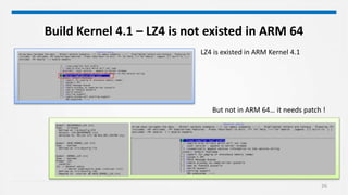 26
Build Kernel 4.1 – LZ4 is not existed in ARM 64
LZ4 is existed in ARM Kernel 4.1
But not in ARM 64… it needs patch !
 