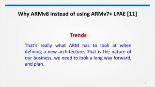 3
Trends
That’s really what ARM has to look at when
defining a new architecture. That is the nature of
our business, we need to look a long way forward,
and plan.
Why ARMv8 instead of using ARMv7+ LPAE [11]
 