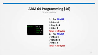 51
ARM 64 Programming [16]
Structure padding
1. For ARM32
int a : 4
long b: 4
int c: 4
Total = 12 bytes
2. For ARM64
int a : 4
long b: 8
int c: 4
Total = 20 bytes
 