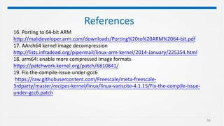 56
References
16. Porting to 64-bit ARM
http://malideveloper.arm.com/downloads/Porting%20to%20ARM%2064-bit.pdf
17. AArch64 kernel image decompression
http://lists.infradead.org/pipermail/linux-arm-kernel/2014-January/225354.html
18. arm64: enable more compressed Image formats
https://patchwork.kernel.org/patch/6810841/
19. Fix-the-compile-issue-under-gcc6
https://raw.githubusercontent.com/Freescale/meta-freescale-
3rdparty/master/recipes-kernel/linux/linux-variscite-4.1.15/Fix-the-compile-issue-
under-gcc6.patch
 