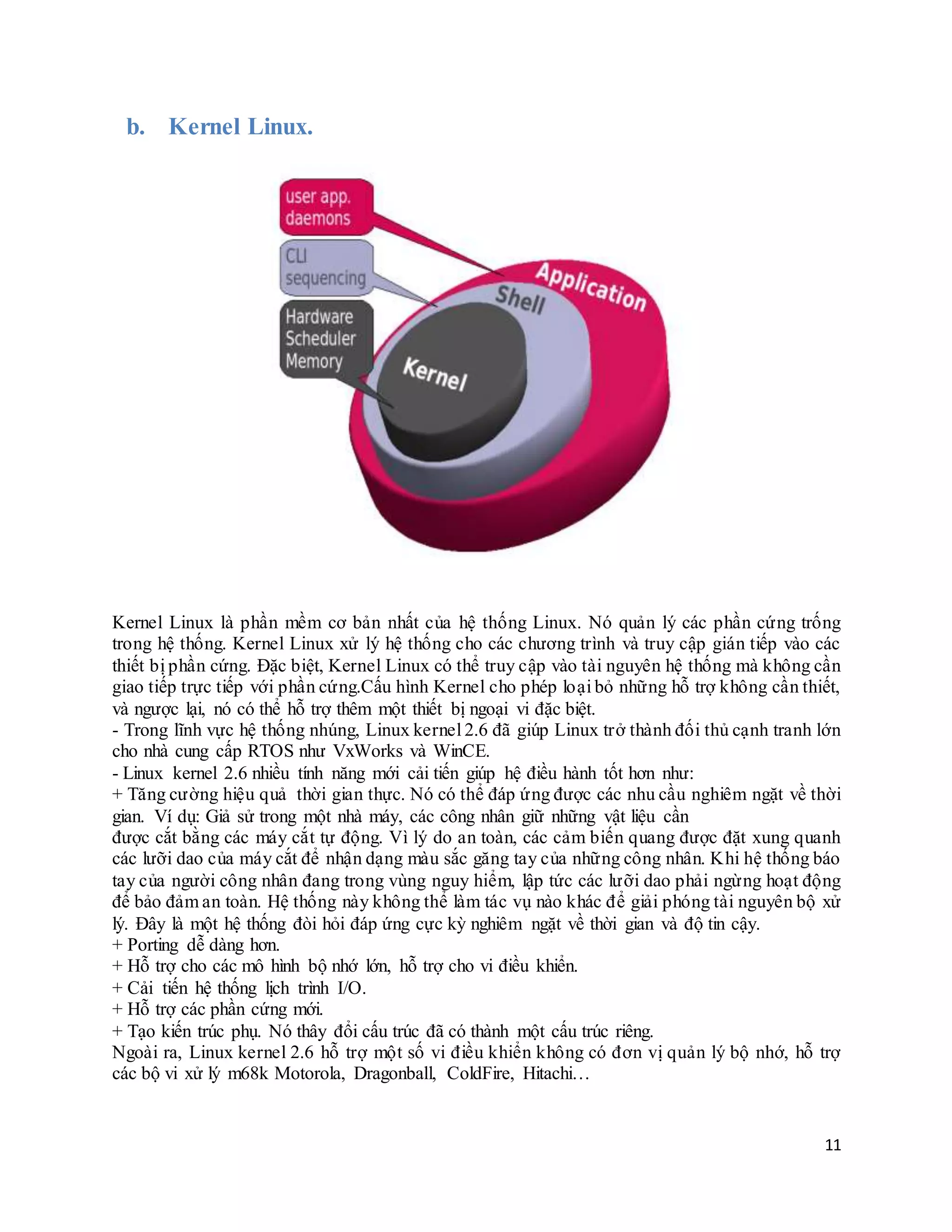 11
b. Kernel Linux.
Kernel Linux là phần mềm cơ bản nhất của hệ thống Linux. Nó quản lý các phần cứng trống
trong hệ thống. Kernel Linux xử lý hệ thống cho các chương trình và truy cập gián tiếp vào các
thiết bị phần cứng. Đặc biệt, Kernel Linux có thể truy cập vào tài nguyên hệ thống mà không cần
giao tiếp trực tiếp với phần cứng.Cấu hình Kernel cho phép loại bỏ những hỗ trợ không cần thiết,
và ngược lại, nó có thể hỗ trợ thêm một thiết bị ngoại vi đặc biệt.
- Trong lĩnh vực hệ thống nhúng, Linux kernel 2.6 đã giúp Linux trở thành đối thủ cạnh tranh lớn
cho nhà cung cấp RTOS như VxWorks và WinCE.
- Linux kernel 2.6 nhiều tính năng mới cải tiến giúp hệ điều hành tốt hơn như:
+ Tăng cường hiệu quả thời gian thực. Nó có thể đáp ứng được các nhu cầu nghiêm ngặt về thời
gian. Ví dụ: Giả sử trong một nhà máy, các công nhân giữ những vật liệu cần
được cắt bằng các máy cắt tự động. Vì lý do an toàn, các cảm biến quang được đặt xung quanh
các lưỡi dao của máy cắt để nhận dạng màu sắc găng tay của những công nhân. Khi hệ thống báo
tay của người công nhân đang trong vùng nguy hiểm, lập tức các lưỡi dao phải ngừng hoạt động
để bảo đảm an toàn. Hệ thống này không thể làm tác vụ nào khác để giải phóng tài nguyên bộ xử
lý. Đây là một hệ thống đòi hỏi đáp ứng cực kỳ nghiêm ngặt về thời gian và độ tin cậy.
+ Porting dễ dàng hơn.
+ Hỗ trợ cho các mô hình bộ nhớ lớn, hỗ trợ cho vi điều khiển.
+ Cải tiến hệ thống lịch trình I/O.
+ Hỗ trợ các phần cứng mới.
+ Tạo kiến trúc phụ. Nó thây đổi cấu trúc đã có thành một cấu trúc riêng.
Ngoài ra, Linux kernel 2.6 hỗ trợ một số vi điều khiển không có đơn vị quản lý bộ nhớ, hỗ trợ
các bộ vi xử lý m68k Motorola, Dragonball, ColdFire, Hitachi…
 