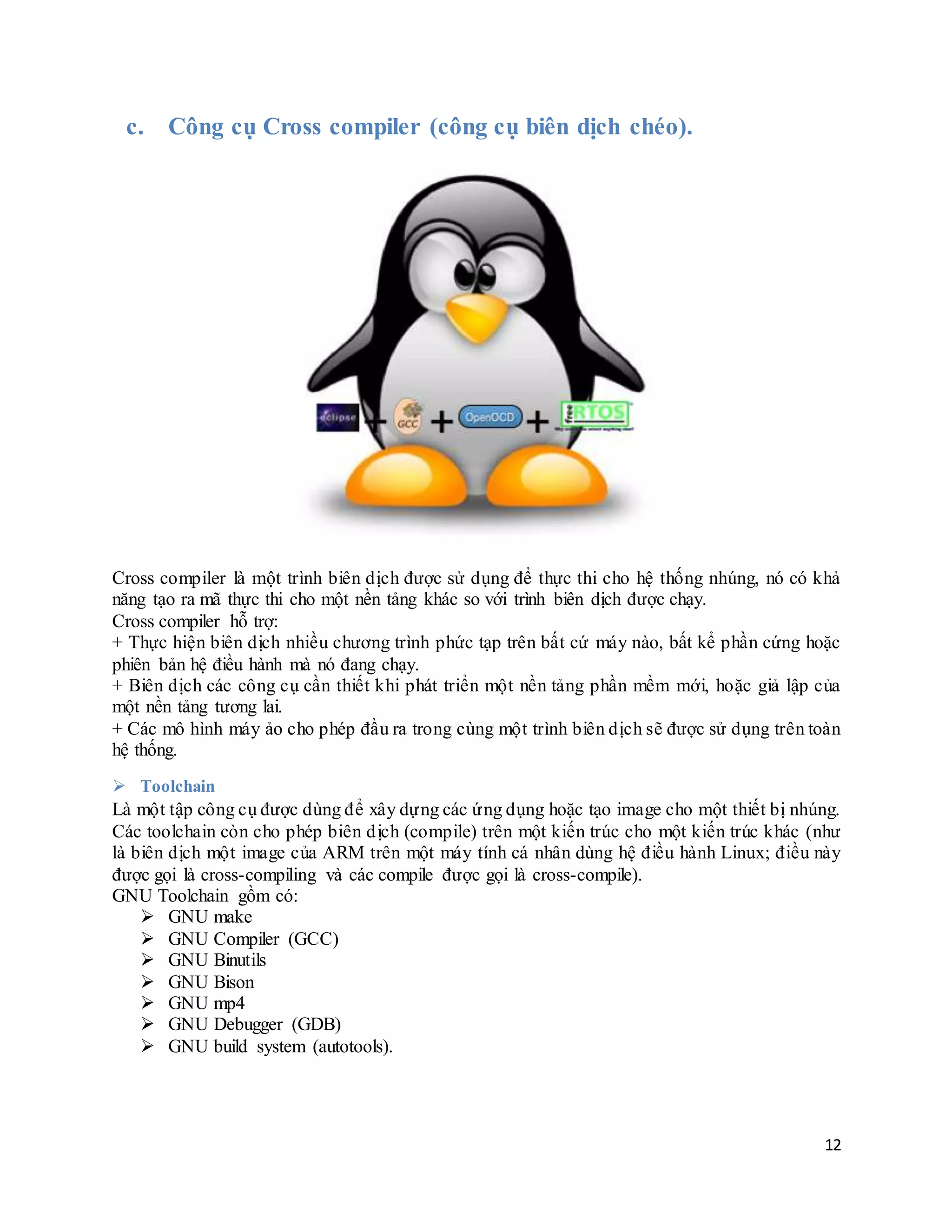 12
c. Công cụ Cross compiler (công cụ biên dịch chéo).
Cross compiler là một trình biên dịch được sử dụng để thực thi cho hệ thống nhúng, nó có khả
năng tạo ra mã thực thi cho một nền tảng khác so với trình biên dịch được chạy.
Cross compiler hỗ trợ:
+ Thực hiện biên dịch nhiều chương trình phức tạp trên bất cứ máy nào, bất kể phần cứng hoặc
phiên bản hệ điều hành mà nó đang chạy.
+ Biên dịch các công cụ cần thiết khi phát triển một nền tảng phần mềm mới, hoặc giả lập của
một nền tảng tương lai.
+ Các mô hình máy ảo cho phép đầu ra trong cùng một trình biên dịch sẽ được sử dụng trên toàn
hệ thống.
 Toolchain
Là một tập công cụ được dùng để xây dựng các ứng dụng hoặc tạo image cho một thiết bị nhúng.
Các toolchain còn cho phép biên dịch (compile) trên một kiến trúc cho một kiến trúc khác (như
là biên dịch một image của ARM trên một máy tính cá nhân dùng hệ điều hành Linux; điều này
được gọi là cross-compiling và các compile được gọi là cross-compile).
GNU Toolchain gồm có:
 GNU make
 GNU Compiler (GCC)
 GNU Binutils
 GNU Bison
 GNU mp4
 GNU Debugger (GDB)
 GNU build system (autotools).
 