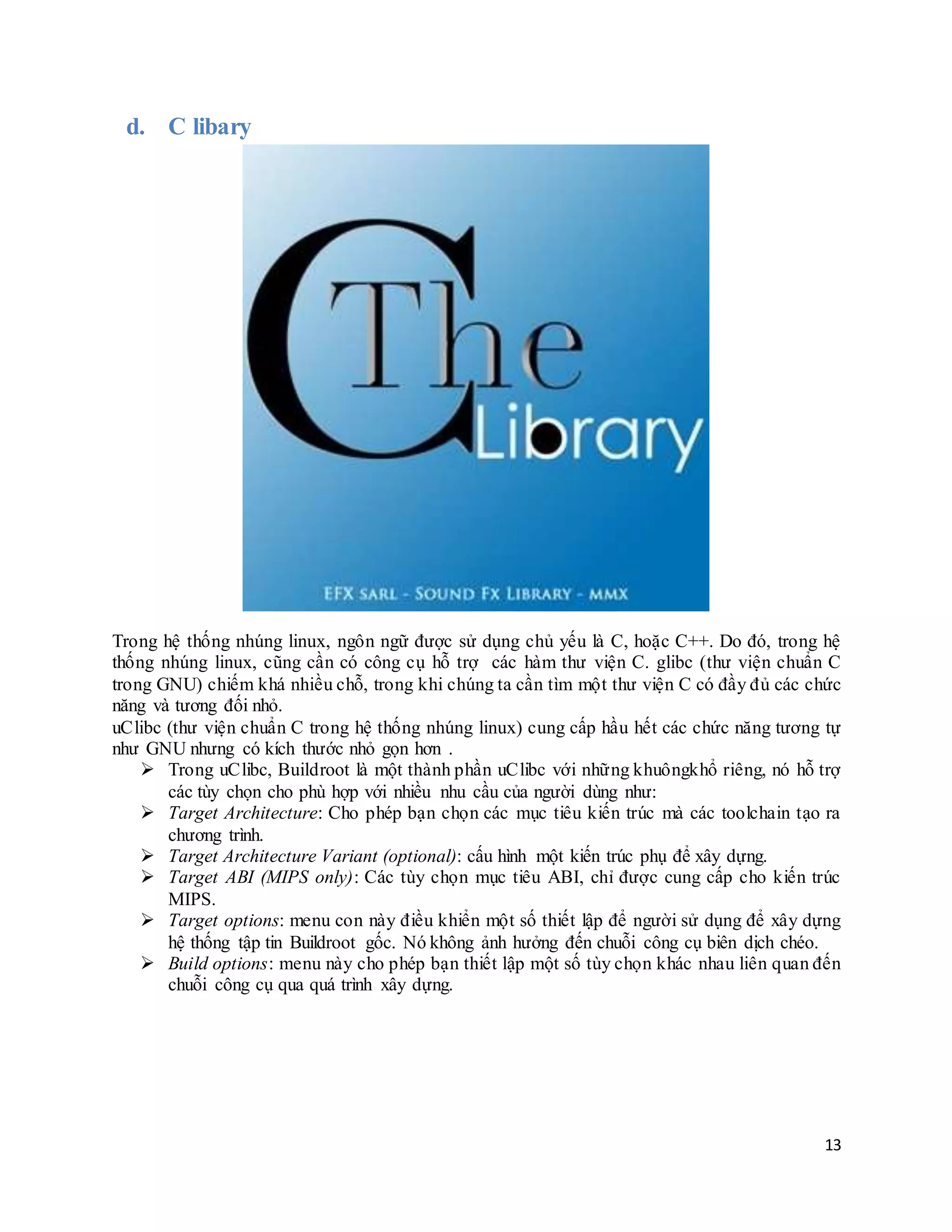 13
d. C libary
Trong hệ thống nhúng linux, ngôn ngữ được sử dụng chủ yếu là C, hoặc C++. Do đó, trong hệ
thống nhúng linux, cũng cần có công cụ hỗ trợ các hàm thư viện C. glibc (thư viện chuẩn C
trong GNU) chiếm khá nhiều chỗ, trong khi chúng ta cần tìm một thư viện C có đầy đủ các chức
năng và tương đối nhỏ.
uClibc (thư viện chuẩn C trong hệ thống nhúng linux) cung cấp hầu hết các chức năng tương tự
như GNU nhưng có kích thước nhỏ gọn hơn .
 Trong uClibc, Buildroot là một thành phần uClibc với những khuôngkhổ riêng, nó hỗ trợ
các tùy chọn cho phù hợp với nhiều nhu cầu của người dùng như:
 Target Architecture: Cho phép bạn chọn các mục tiêu kiến trúc mà các toolchain tạo ra
chương trình.
 Target Architecture Variant (optional): cấu hình một kiến trúc phụ để xây dựng.
 Target ABI (MIPS only): Các tùy chọn mục tiêu ABI, chỉ được cung cấp cho kiến trúc
MIPS.
 Target options: menu con này điều khiển một số thiết lập để người sử dụng để xây dựng
hệ thống tập tin Buildroot gốc. Nó không ảnh hưởng đến chuỗi công cụ biên dịch chéo.
 Build options: menu này cho phép bạn thiết lập một số tùy chọn khác nhau liên quan đến
chuỗi công cụ qua quá trình xây dựng.
 