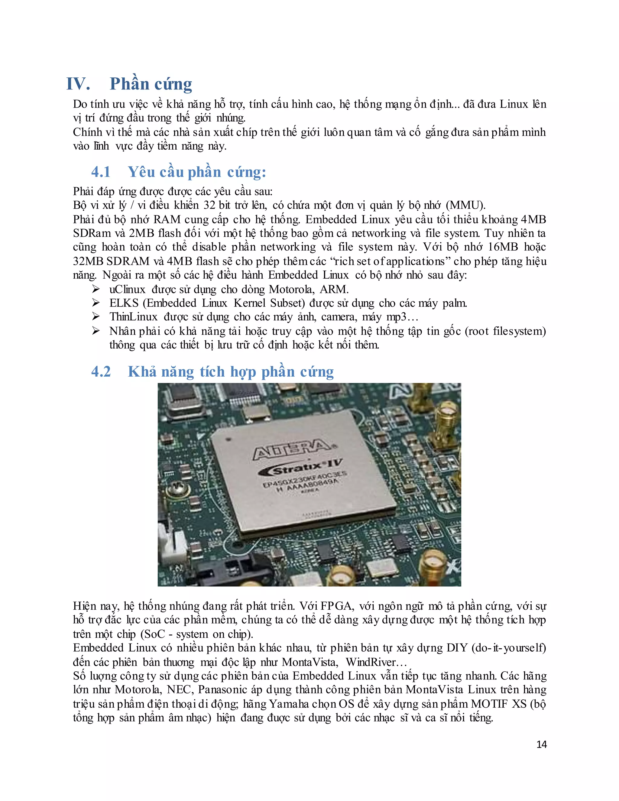 14
IV. Phần cứng
Do tính ưu việc về khả năng hỗ trợ, tính cấu hình cao, hệ thống mạng ổn định... đã đưa Linux lên
vị trí đứng đầu trong thế giới nhúng.
Chính vì thế mà các nhà sản xuất chíp trên thế giới luôn quan tâm và cố gắng đưa sản phẩm mình
vào lĩnh vực đầy tiềm năng này.
4.1 Yêu cầu phần cứng:
Phải đáp ứng được được các yêu cầu sau:
Bộ vi xử lý / vi điều khiển 32 bit trở lên, có chứa một đơn vị quản lý bộ nhớ (MMU).
Phải đủ bộ nhớ RAM cung cấp cho hệ thống. Embedded Linux yêu cầu tối thiểu khoảng 4MB
SDRam và 2MB flash đối với một hệ thống bao gồm cả networking và file system. Tuy nhiên ta
cũng hoàn toàn có thể disable phần networking và file system này. Với bộ nhớ 16MB hoặc
32MB SDRAM và 4MB flash sẽ cho phép thêm các “rich set of applications” cho phép tăng hiệu
năng. Ngoài ra một số các hệ điều hành Embedded Linux có bộ nhớ nhỏ sau đây:
 uClinux được sử dụng cho dòng Motorola, ARM.
 ELKS (Embedded Linux Kernel Subset) được sử dụng cho các máy palm.
 ThinLinux được sử dụng cho các máy ảnh, camera, máy mp3…
 Nhân phải có khả năng tải hoặc truy cập vào một hệ thống tập tin gốc (root filesystem)
thông qua các thiết bị lưu trữ cố định hoặc kết nối thêm.
4.2 Khả năng tích hợp phần cứng
Hiện nay, hệ thống nhúng đang rất phát triển. Với FPGA, với ngôn ngữ mô tả phần cứng, với sự
hỗ trợ đắc lực của các phần mềm, chúng ta có thể dễ dàng xây dựng được một hệ thống tích hợp
trên một chip (SoC - system on chip).
Embedded Linux có nhiều phiên bản khác nhau, từ phiên bản tự xây dựng DIY (do-it-yourself)
đến các phiên bản thuơng mại độc lập như MontaVista, WindRiver…
Số luợng công ty sử dụng các phiên bản của Embedded Linux vẫn tiếp tục tăng nhanh. Các hãng
lớn như Motorola, NEC, Panasonic áp dụng thành công phiên bản MontaVista Linux trên hàng
triệu sản phẩm điện thoại di động; hãng Yamaha chọn OS để xây dựng sản phẩm MOTIF XS (bộ
tổng hợp sản phẩm âm nhạc) hiện đang đuợc sử dụng bởi các nhạc sĩ và ca sĩ nổi tiếng.
 