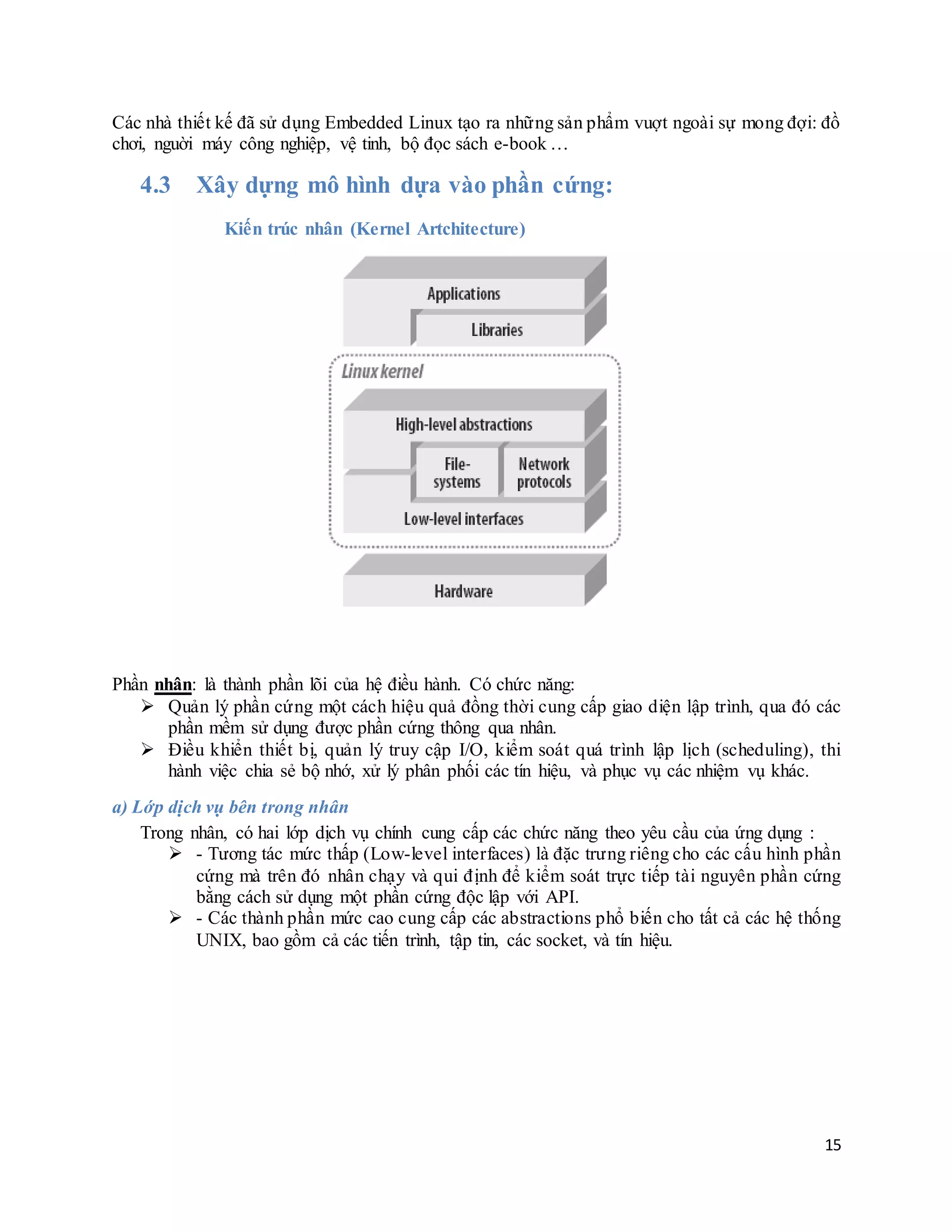 15
Các nhà thiết kế đã sử dụng Embedded Linux tạo ra những sản phẩm vuợt ngoài sự mong đợi: đồ
chơi, nguời máy công nghiệp, vệ tinh, bộ đọc sách e-book …
4.3 Xây dựng mô hình dựa vào phần cứng:
Kiến trúc nhân (Kernel Artchitecture)
Phần nhân: là thành phần lõi của hệ điều hành. Có chức năng:
 Quản lý phần cứng một cách hiệu quả đồng thời cung cấp giao diện lập trình, qua đó các
phần mềm sử dụng được phần cứng thông qua nhân.
 Điều khiển thiết bị, quản lý truy cập I/O, kiểm soát quá trình lập lịch (scheduling), thi
hành việc chia sẻ bộ nhớ, xử lý phân phối các tín hiệu, và phục vụ các nhiệm vụ khác.
a) Lớp dịch vụ bên trong nhân
Trong nhân, có hai lớp dịch vụ chính cung cấp các chức năng theo yêu cầu của ứng dụng :
 - Tương tác mức thấp (Low-level interfaces) là đặc trưng riêng cho các cấu hình phần
cứng mà trên đó nhân chạy và qui định để kiểm soát trực tiếp tài nguyên phần cứng
bằng cách sử dụng một phần cứng độc lập với API.
 - Các thành phần mức cao cung cấp các abstractions phổ biến cho tất cả các hệ thống
UNIX, bao gồm cả các tiến trình, tập tin, các socket, và tín hiệu.
 