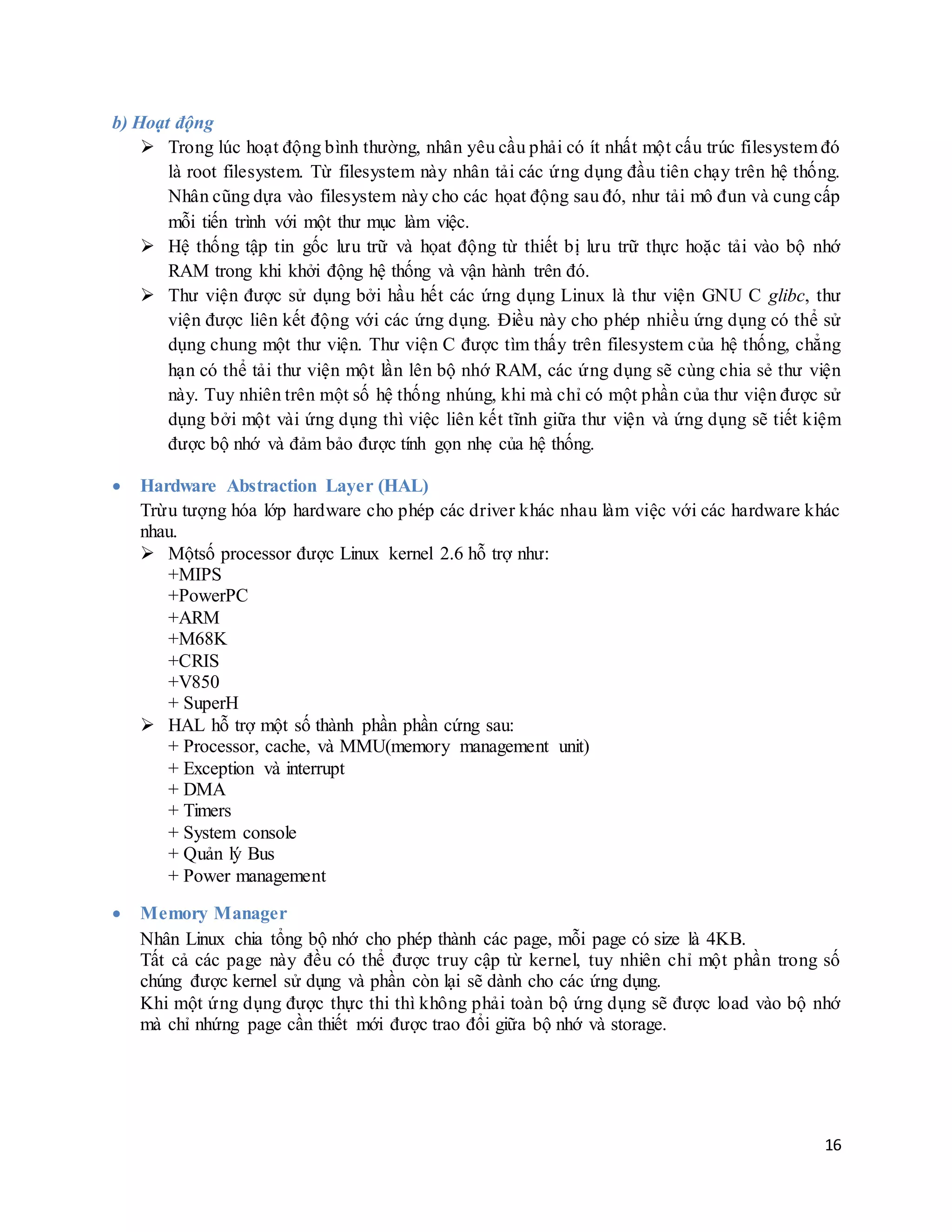 16
b) Hoạt động
 Trong lúc hoạt động bình thường, nhân yêu cầu phải có ít nhất một cấu trúc filesystem đó
là root filesystem. Từ filesystem này nhân tải các ứng dụng đầu tiên chạy trên hệ thống.
Nhân cũng dựa vào filesystem này cho các họat động sau đó, như tải mô đun và cung cấp
mỗi tiến trình với một thư mục làm việc.
 Hệ thống tập tin gốc lưu trữ và họat động từ thiết bị lưu trữ thực hoặc tải vào bộ nhớ
RAM trong khi khởi động hệ thống và vận hành trên đó.
 Thư viện được sử dụng bởi hầu hết các ứng dụng Linux là thư viện GNU C glibc, thư
viện được liên kết động với các ứng dụng. Điều này cho phép nhiều ứng dụng có thể sử
dụng chung một thư viện. Thư viện C được tìm thấy trên filesystem của hệ thống, chẳng
hạn có thể tải thư viện một lần lên bộ nhớ RAM, các ứng dụng sẽ cùng chia sẻ thư viện
này. Tuy nhiên trên một số hệ thống nhúng, khi mà chỉ có một phần của thư viện được sử
dụng bởi một vài ứng dụng thì việc liên kết tĩnh giữa thư viện và ứng dụng sẽ tiết kiệm
được bộ nhớ và đảm bảo được tính gọn nhẹ của hệ thống.
 Hardware Abstraction Layer (HAL)
Trừu tượng hóa lớp hardware cho phép các driver khác nhau làm việc với các hardware khác
nhau.
 Mộtsố processor được Linux kernel 2.6 hỗ trợ như:
+MIPS
+PowerPC
+ARM
+M68K
+CRIS
+V850
+ SuperH
 HAL hỗ trợ một số thành phần phần cứng sau:
+ Processor, cache, và MMU(memory management unit)
+ Exception và interrupt
+ DMA
+ Timers
+ System console
+ Quản lý Bus
+ Power management
 Memory Manager
Nhân Linux chia tổng bộ nhớ cho phép thành các page, mỗi page có size là 4KB.
Tất cả các page này đều có thể được truy cập từ kernel, tuy nhiên chỉ một phần trong số
chúng được kernel sử dụng và phần còn lại sẽ dành cho các ứng dụng.
Khi một ứng dụng được thực thi thì không phải toàn bộ ứng dụng sẽ được load vào bộ nhớ
mà chỉ nhứng page cần thiết mới được trao đổi giữa bộ nhớ và storage.
 