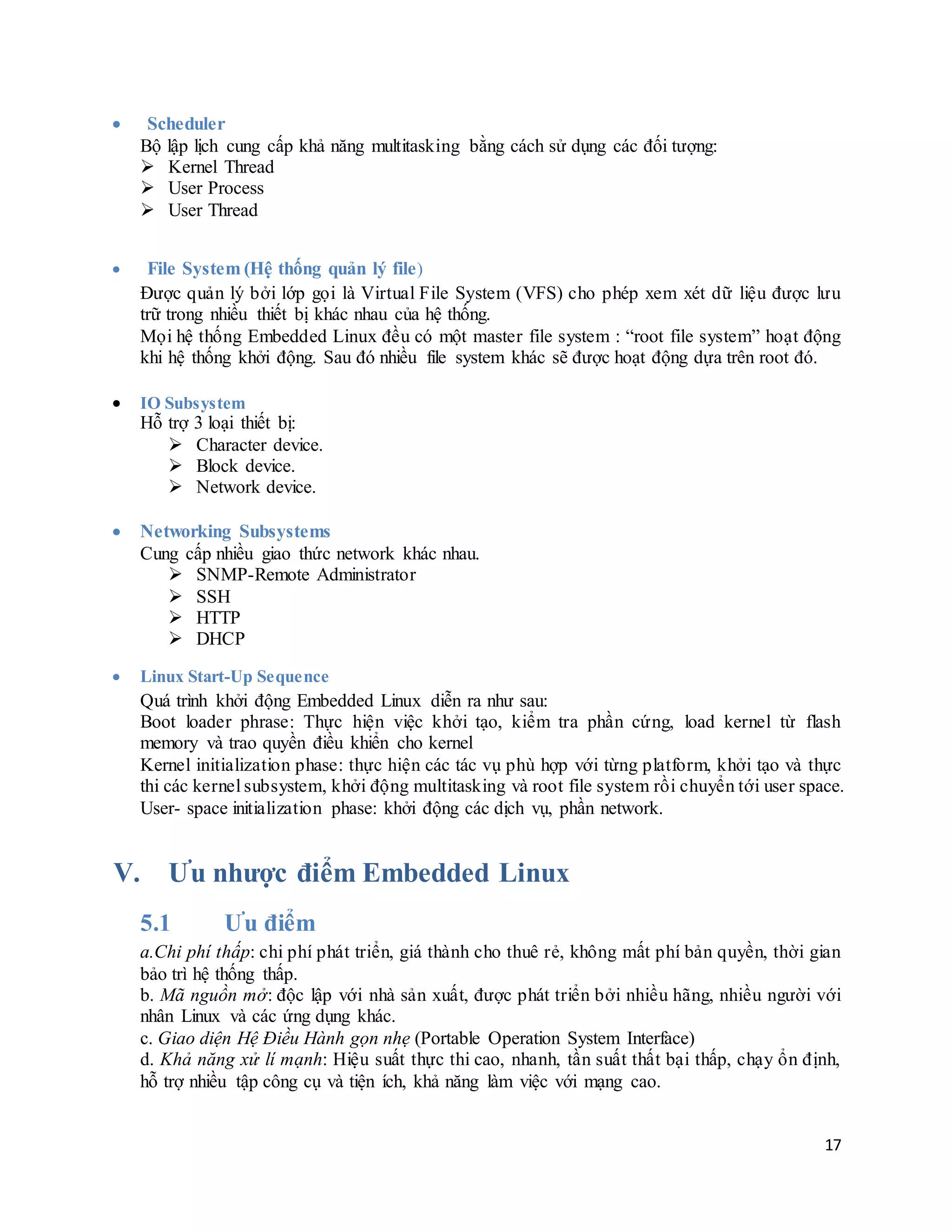 17
 Scheduler
Bộ lập lịch cung cấp khả năng multitasking bằng cách sử dụng các đối tượng:
 Kernel Thread
 User Process
 User Thread
 File System (Hệ thống quản lý file)
Được quản lý bởi lớp gọi là Virtual File System (VFS) cho phép xem xét dữ liệu được lưu
trữ trong nhiều thiết bị khác nhau của hệ thống.
Mọi hệ thống Embedded Linux đều có một master file system : “root file system” hoạt động
khi hệ thống khởi động. Sau đó nhiều file system khác sẽ được hoạt động dựa trên root đó.
 IO Subsystem
Hỗ trợ 3 loại thiết bị:
 Character device.
 Block device.
 Network device.
 Networking Subsystems
Cung cấp nhiều giao thức network khác nhau.
 SNMP-Remote Administrator
 SSH
 HTTP
 DHCP
 Linux Start-Up Sequence
Quá trình khởi động Embedded Linux diễn ra như sau:
Boot loader phrase: Thực hiện việc khởi tạo, kiểm tra phần cứng, load kernel từ flash
memory và trao quyền điều khiển cho kernel
Kernel initialization phase: thực hiện các tác vụ phù hợp với từng platform, khởi tạo và thực
thi các kernel subsystem, khởi động multitasking và root file system rồi chuyển tới user space.
User- space initialization phase: khởi động các dịch vụ, phần network.
V. Ưu nhược điểm Embedded Linux
5.1 Ưu điểm
a.Chi phí thấp: chi phí phát triển, giá thành cho thuê rẻ, không mất phí bản quyền, thời gian
bảo trì hệ thống thấp.
b. Mã nguồn mở: độc lập với nhà sản xuất, được phát triển bởi nhiều hãng, nhiều người với
nhân Linux và các ứng dụng khác.
c. Giao diện Hệ Điều Hành gọn nhẹ (Portable Operation System Interface)
d. Khả năng xử lí mạnh: Hiệu suất thực thi cao, nhanh, tần suất thất bại thấp, chạy ổn định,
hỗ trợ nhiều tập công cụ và tiện ích, khả năng làm việc với mạng cao.
 