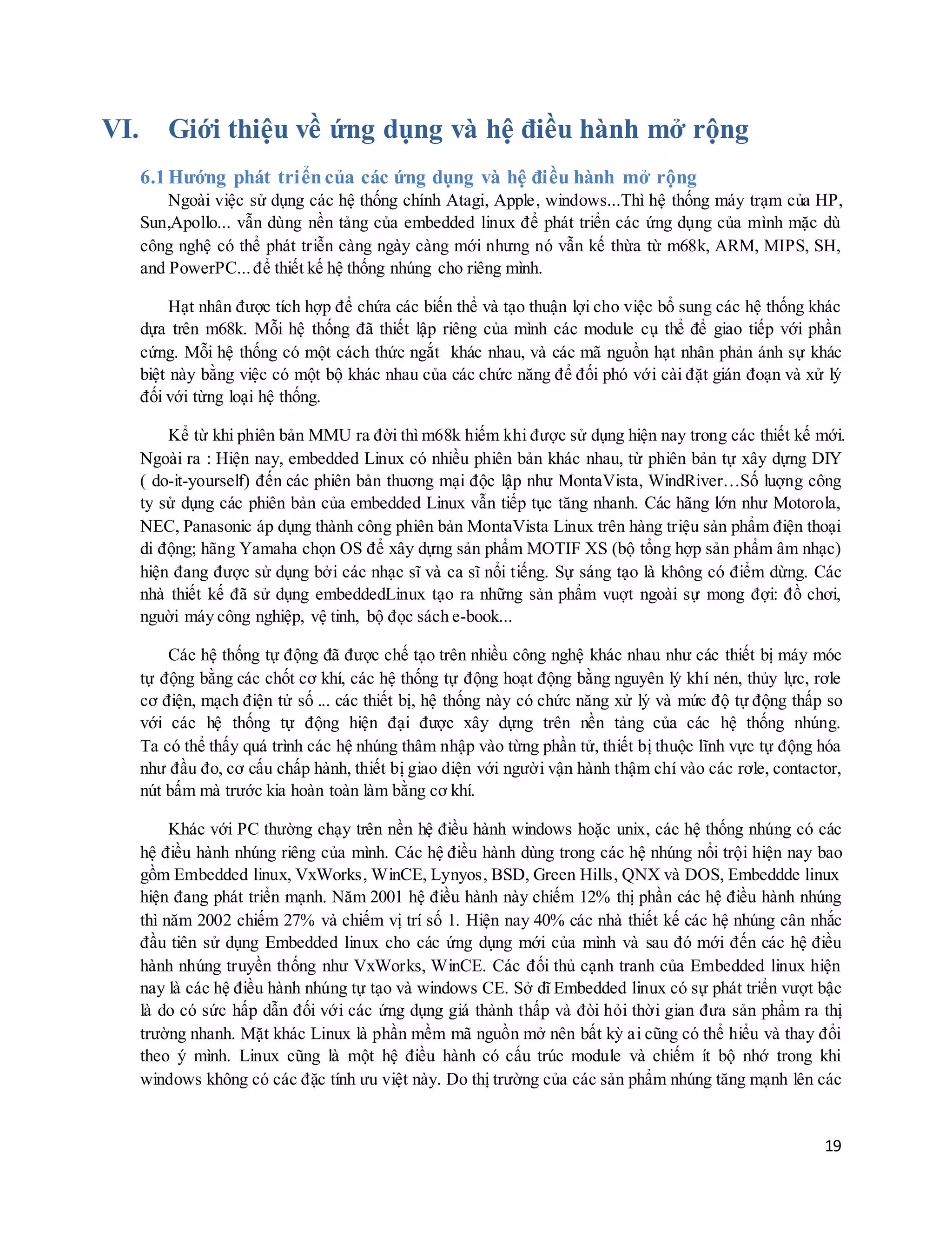 19
VI. Giới thiệu về ứng dụng và hệ điều hành mở rộng
6.1 Hướng phát triểncủa các ứng dụng và hệ điều hành mở rộng
Ngoài việc sử dụng các hệ thống chính Atagi, Apple, windows...Thì hệ thống máy trạm của HP,
Sun,Apollo... vẫn dùng nền tảng của embedded linux để phát triển các ứng dụng của mình mặc dù
công nghệ có thể phát triễn càng ngày càng mới nhưng nó vẫn kế thừa từ m68k, ARM, MIPS, SH,
and PowerPC...để thiết kế hệ thống nhúng cho riêng mình.
Hạt nhân được tích hợp để chứa các biến thể và tạo thuận lợi cho việc bổ sung các hệ thống khác
dựa trên m68k. Mỗi hệ thống đã thiết lập riêng của mình các module cụ thể để giao tiếp với phần
cứng. Mỗi hệ thống có một cách thức ngắt khác nhau, và các mã nguồn hạt nhân phản ánh sự khác
biệt này bằng việc có một bộ khác nhau của các chức năng để đối phó với cài đặt gián đoạn và xử lý
đối với từng loại hệ thống.
Kể từ khi phiên bản MMU ra đời thì m68k hiếm khi được sử dụng hiện nay trong các thiết kế mới.
Ngoài ra : Hiện nay, embedded Linux có nhiều phiên bản khác nhau, từ phiên bản tự xây dựng DIY
( do-it-yourself) đến các phiên bản thuơng mại độc lập như MontaVista, WindRiver…Số luợng công
ty sử dụng các phiên bản của embedded Linux vẫn tiếp tục tăng nhanh. Các hãng lớn như Motorola,
NEC, Panasonic áp dụng thành công phiên bản MontaVista Linux trên hàng triệu sản phẩm điện thoại
di động; hãng Yamaha chọn OS để xây dựng sản phẩm MOTIF XS (bộ tổng hợp sản phẩm âm nhạc)
hiện đang được sử dụng bởi các nhạc sĩ và ca sĩ nổi tiếng. Sự sáng tạo là không có điểm dừng. Các
nhà thiết kế đã sử dụng embeddedLinux tạo ra những sản phẩm vuợt ngoài sự mong đợi: đồ chơi,
nguời máy công nghiệp, vệ tinh, bộ đọc sách e-book...
Các hệ thống tự động đã được chế tạo trên nhiều công nghệ khác nhau như các thiết bị máy móc
tự động bằng các chốt cơ khí, các hệ thống tự động hoạt động bằng nguyên lý khí nén, thủy lực, rơle
cơ điện, mạch điện tử số ... các thiết bị, hệ thống này có chức năng xử lý và mức độ tự động thấp so
với các hệ thống tự động hiện đại được xây dựng trên nền tảng của các hệ thống nhúng.
Ta có thể thấy quá trình các hệ nhúng thâm nhập vào từng phần tử, thiết bị thuộc lĩnh vực tự động hóa
như đầu đo, cơ cấu chấp hành, thiết bị giao diện với người vận hành thậm chí vào các rơle, contactor,
nút bấm mà trước kia hoàn toàn làm bằng cơ khí.
Khác với PC thường chạy trên nền hệ điều hành windows hoặc unix, các hệ thống nhúng có các
hệ điều hành nhúng riêng của mình. Các hệ điều hành dùng trong các hệ nhúng nổi trội hiện nay bao
gồm Embedded linux, VxWorks, WinCE, Lynyos, BSD, Green Hills, QNX và DOS, Embeddde linux
hiện đang phát triển mạnh. Năm 2001 hệ điều hành này chiếm 12% thị phần các hệ điều hành nhúng
thì năm 2002 chiếm 27% và chiếm vị trí số 1. Hiện nay 40% các nhà thiết kế các hệ nhúng cân nhắc
đầu tiên sử dụng Embedded linux cho các ứng dụng mới của mình và sau đó mới đến các hệ điều
hành nhúng truyền thống như VxWorks, WinCE. Các đối thủ cạnh tranh của Embedded linux hiện
nay là các hệ điều hành nhúng tự tạo và windows CE. Sở dĩ Embedded linux có sự phát triển vượt bậc
là do có sức hấp dẫn đối với các ứng dụng giá thành thấp và đòi hỏi thời gian đưa sản phẩm ra thị
trường nhanh. Mặt khác Linux là phần mềm mã nguồn mở nên bất kỳ ai cũng có thể hiểu và thay đổi
theo ý mình. Linux cũng là một hệ điều hành có cấu trúc module và chiếm ít bộ nhớ trong khi
windows không có các đặc tính ưu việt này. Do thị trường của các sản phẩm nhúng tăng mạnh lên các
 