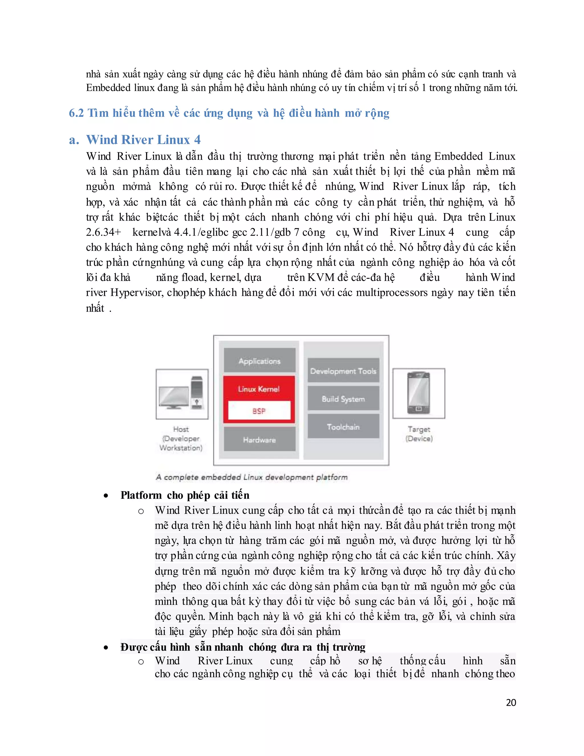 20
nhà sản xuất ngày càng sử dụng các hệ điều hành nhúng để đảm bảo sản phẩm có sức cạnh tranh và
Embedded linux đang là sản phẩm hệ điều hành nhúng có uy tín chiếm vị trí số 1 trong những năm tới.
6.2 Tìm hiểu thêm về các ứng dụng và hệ điều hành mở rộng
a. Wind River Linux 4
Wind River Linux là dẫn đầu thị trường thương mại phát triển nền tảng Embedded Linux
và là sản phẩm đầu tiên mang lại cho các nhà sản xuất thiết bị lợi thế của phần mềm mã
nguồn mởmà không có rủi ro. Được thiết kế để nhúng, Wind River Linux lắp ráp, tích
hợp, và xác nhận tất cả các thành phần mà các công ty cần phát triển, thử nghiệm, và hỗ
trợ rất khác biệtcác thiết bị một cách nhanh chóng với chi phí hiệu quả. Dựa trên Linux
2.6.34+ kernelvà 4.4.1/eglibc gcc 2.11/gdb 7 công cụ, Wind River Linux 4 cung cấp
cho khách hàng công nghệ mới nhất với sự ổn định lớn nhất có thể. Nó hỗtrợ đầy đủ các kiến
trúc phần cứngnhúng và cung cấp lựa chọn rộng nhất của ngành công nghiệp ảo hóa và cốt
lõi đa khả năng fload, kernel, dựa trên KVM để các-đa hệ điều hành Wind
river Hypervisor, chophép khách hàng để đổi mới với các multiprocessors ngày nay tiên tiến
nhất .
 Platform cho phép cải tiến
o Wind River Linux cung cấp cho tất cả mọi thứcần để tạo ra các thiết bị mạnh
mẽ dựa trên hệ điều hành linh hoạt nhất hiện nay. Bắt đầu phát triển trong một
ngày, lựa chọn từ hàng trăm các gói mã nguồn mở, và được hưởng lợi từ hỗ
trợ phần cứng của ngành công nghiệp rộng cho tất cả các kiến trúc chính. Xây
dựng trên mã nguổn mở được kiểm tra kỹ lưỡng và được hỗ trợ đầy đủ cho
phép theo dõi chính xác các dòng sản phẩm của bạn từ mã nguồn mở gốc của
mình thông qua bất kỳ thay đổi từ việc bổ sung các bản vá lỗi, gói , hoặc mã
độc quyền. Minh bạch này là vô giá khi có thể kiểm tra, gỡ lỗi, và chỉnh sửa
tài liệu giấy phép hoặc sửa đổi sản phẩm
 Được cấu hình sẵn nhanh chóng đưa ra thị trường
o Wind River Linux cung cấp hồ sơ hệ thống cấu hình sẵn
cho các ngành công nghiệp cụ thể và các loại thiết bị để nhanh chóng theo
 