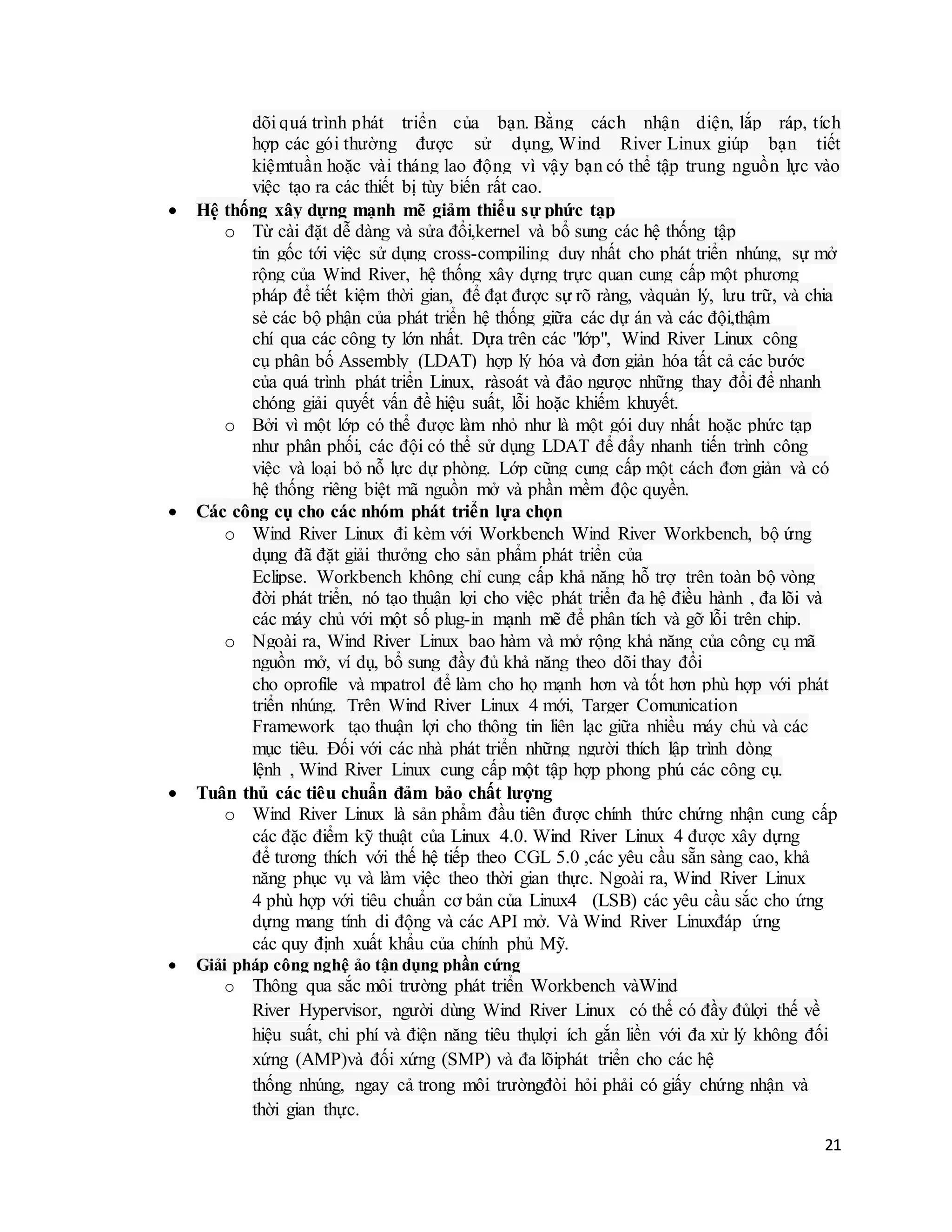 21
dõi quá trình phát triển của bạn. Bằng cách nhận diện, lắp ráp, tích
hợp các gói thường được sử dụng, Wind River Linux giúp bạn tiết
kiệmtuần hoặc vài tháng lao động vì vậy bạn có thể tập trung nguồn lực vào
việc tạo ra các thiết bị tùy biến rất cao.
 Hệ thống xây dựng mạnh mẽ giảm thiểu sự phức tạp
o Từ cài đặt dễ dàng và sửa đổi,kernel và bổ sung các hệ thống tập
tin gốc tới việc sử dụng cross-compiling duy nhất cho phát triển nhúng, sự mở
rộng của Wind River, hệ thống xây dựng trực quan cung cấp một phương
pháp để tiết kiệm thời gian, để đạt được sự rõ ràng, vàquản lý, lưu trữ, và chia
sẻ các bộ phận của phát triển hệ thống giữa các dự án và các đội,thậm
chí qua các công ty lớn nhất. Dựa trên các "lớp", Wind River Linux công
cụ phân bố Assembly (LDAT) hợp lý hóa và đơn giản hóa tất cả các bước
của quá trình phát triển Linux, ràsoát và đảo ngược những thay đổi để nhanh
chóng giải quyết vấn đề hiệu suất, lỗi hoặc khiếm khuyết.
o Bởi vì một lớp có thể được làm nhỏ như là một gói duy nhất hoặc phức tạp
như phân phối, các đội có thể sử dụng LDAT để đẩy nhanh tiến trình công
việc và loại bỏ nỗ lực dự phòng. Lớp cũng cung cấp một cách đơn giản và có
hệ thống riêng biệt mã nguồn mở và phần mềm độc quyền.
 Các công cụ cho các nhóm phát triển lựa chọn
o Wind River Linux đi kèm với Workbench Wind River Workbench, bộ ứng
dụng đã đặt giải thưởng cho sản phẩm phát triển của
Eclipse. Workbench không chỉ cung cấp khả năng hỗ trợ trên toàn bộ vòng
đời phát triển, nó tạo thuận lợi cho việc phát triển đa hệ điều hành , đa lõi và
các máy chủ với một số plug-in mạnh mẽ để phân tích và gỡ lỗi trên chip.
o Ngoài ra, Wind River Linux bao hàm và mở rộng khả năng của công cụ mã
nguồn mở, ví dụ, bổ sung đầy đủ khả năng theo dõi thay đổi
cho oprofile và mpatrol để làm cho họ mạnh hơn và tốt hơn phù hợp với phát
triển nhúng. Trên Wind River Linux 4 mới, Targer Comunication
Framework tạo thuận lợi cho thông tin liên lạc giữa nhiều máy chủ và các
mục tiêu. Đối với các nhà phát triển những người thích lập trình dòng
lệnh , Wind River Linux cung cấp một tập hợp phong phú các công cụ.
 Tuân thủ các tiêu chuẩn đảm bảo chất lượng
o Wind River Linux là sản phẩm đầu tiên được chính thức chứng nhận cung cấp
các đặc điểm kỹ thuật của Linux 4.0. Wind River Linux 4 được xây dựng
để tương thích với thế hệ tiếp theo CGL 5.0 ,các yêu cầu sẵn sàng cao, khả
năng phục vụ và làm việc theo thời gian thực. Ngoài ra, Wind River Linux
4 phù hợp với tiêu chuẩn cơ bản của Linux4 (LSB) các yêu cầu sắc cho ứng
dựng mang tính di động và các API mở. Và Wind River Linuxđáp ứng
các quy định xuất khẩu của chính phủ Mỹ.
 Giải pháp công nghệ ảo tận dụng phần cứng
o Thông qua sắc môi trường phát triển Workbench vàWind
River Hypervisor, người dùng Wind River Linux có thể có đầy đủlợi thế về
hiệu suất, chi phí và điện năng tiêu thụlợi ích gắn liền với đa xử lý không đối
xứng (AMP)và đối xứng (SMP) và đa lõiphát triển cho các hệ
thống nhúng, ngay cả trong môi trườngđòi hỏi phải có giấy chứng nhận và
thời gian thực.
 