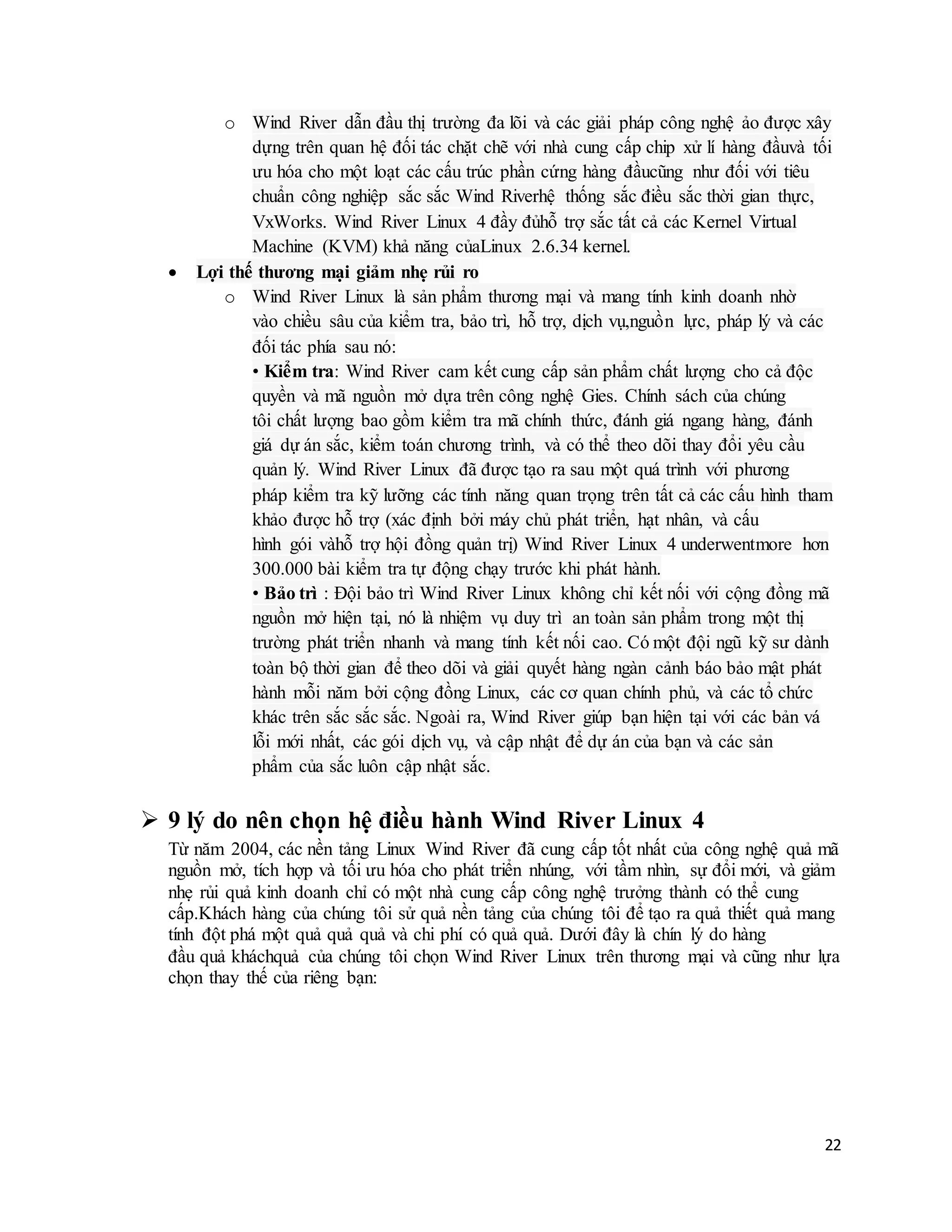 22
o Wind River dẫn đầu thị trường đa lõi và các giải pháp công nghệ ảo được xây
dựng trên quan hệ đối tác chặt chẽ với nhà cung cấp chip xử lí hàng đầuvà tối
ưu hóa cho một loạt các cấu trúc phần cứng hàng đầucũng như đối với tiêu
chuẩn công nghiệp sắc sắc Wind Riverhệ thống sắc điều sắc thời gian thực,
VxWorks. Wind River Linux 4 đầy đủhỗ trợ sắc tất cả các Kernel Virtual
Machine (KVM) khả năng củaLinux 2.6.34 kernel.
 Lợi thế thương mại giảm nhẹ rủi ro
o Wind River Linux là sản phẩm thương mại và mang tính kinh doanh nhờ
vào chiều sâu của kiểm tra, bảo trì, hỗ trợ, dịch vụ,nguồn lực, pháp lý và các
đối tác phía sau nó:
• Kiểm tra: Wind River cam kết cung cấp sản phẩm chất lượng cho cả độc
quyền và mã nguồn mở dựa trên công nghệ Gies. Chính sách của chúng
tôi chất lượng bao gồm kiểm tra mã chính thức, đánh giá ngang hàng, đánh
giá dự án sắc, kiểm toán chương trình, và có thể theo dõi thay đổi yêu cầu
quản lý. Wind River Linux đã được tạo ra sau một quá trình với phương
pháp kiểm tra kỹ lưỡng các tính năng quan trọng trên tất cả các cấu hình tham
khảo được hỗ trợ (xác định bởi máy chủ phát triển, hạt nhân, và cấu
hình gói vàhỗ trợ hội đồng quản trị) Wind River Linux 4 underwentmore hơn
300.000 bài kiểm tra tự động chạy trước khi phát hành.
• Bảo trì : Đội bảo trì Wind River Linux không chỉ kết nối với cộng đồng mã
nguồn mở hiện tại, nó là nhiệm vụ duy trì an toàn sản phẩm trong một thị
trường phát triển nhanh và mang tính kết nối cao. Có một đội ngũ kỹ sư dành
toàn bộ thời gian để theo dõi và giải quyết hàng ngàn cảnh báo bảo mật phát
hành mỗi năm bởi cộng đồng Linux, các cơ quan chính phủ, và các tổ chức
khác trên sắc sắc sắc. Ngoài ra, Wind River giúp bạn hiện tại với các bản vá
lỗi mới nhất, các gói dịch vụ, và cập nhật để dự án của bạn và các sản
phẩm của sắc luôn cập nhật sắc.
 9 lý do nên chọn hệ điều hành Wind River Linux 4
Từ năm 2004, các nền tảng Linux Wind River đã cung cấp tốt nhất của công nghệ quả mã
nguồn mở, tích hợp và tối ưu hóa cho phát triển nhúng, với tầm nhìn, sự đổi mới, và giảm
nhẹ rủi quả kinh doanh chỉ có một nhà cung cấp công nghệ trưởng thành có thể cung
cấp.Khách hàng của chúng tôi sử quả nền tảng của chúng tôi để tạo ra quả thiết quả mang
tính đột phá một quả quả quả và chi phí có quả quả. Dưới đây là chín lý do hàng
đầu quả kháchquả của chúng tôi chọn Wind River Linux trên thương mại và cũng như lựa
chọn thay thế của riêng bạn:
 