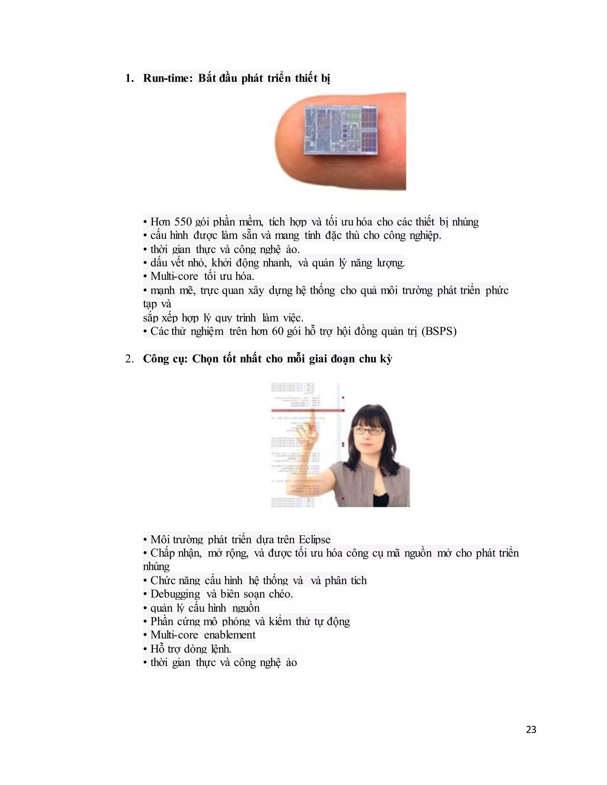 23
1. Run-time: Bắt đầu phát triển thiết bị
• Hơn 550 gói phần mềm, tích hợp và tối ưu hóa cho các thiết bị nhúng
• cấu hình được làm sẵn và mang tính đặc thù cho công nghiệp.
• thời gian thực và công nghệ ảo.
• dấu vết nhỏ, khởi động nhanh, và quản lý năng lượng.
• Multi-core tối ưu hóa.
• mạnh mẽ, trực quan xây dựng hệ thống cho quả môi trường phát triển phức
tạp và
sắp xếp hợp lý quy trình làm việc.
• Các thử nghiệm trên hơn 60 gói hỗ trợ hội đồng quản trị (BSPS)
2. Công cụ: Chọn tốt nhất cho mỗi giai đoạn chu kỳ
• Môi trường phát triển dựa trên Eclipse
• Chấp nhận, mở rộng, và được tối ưu hóa công cụ mã nguồn mở cho phát triển
nhúng
• Chức năng cấu hình hệ thống và và phân tích
• Debugging và biên soạn chéo.
• quản lý cấu hình nguồn
• Phần cứng mô phỏng và kiểm thử tự động
• Multi-core enablement
• Hỗ trợ dòng lệnh.
• thời gian thực và công nghệ ảo
 