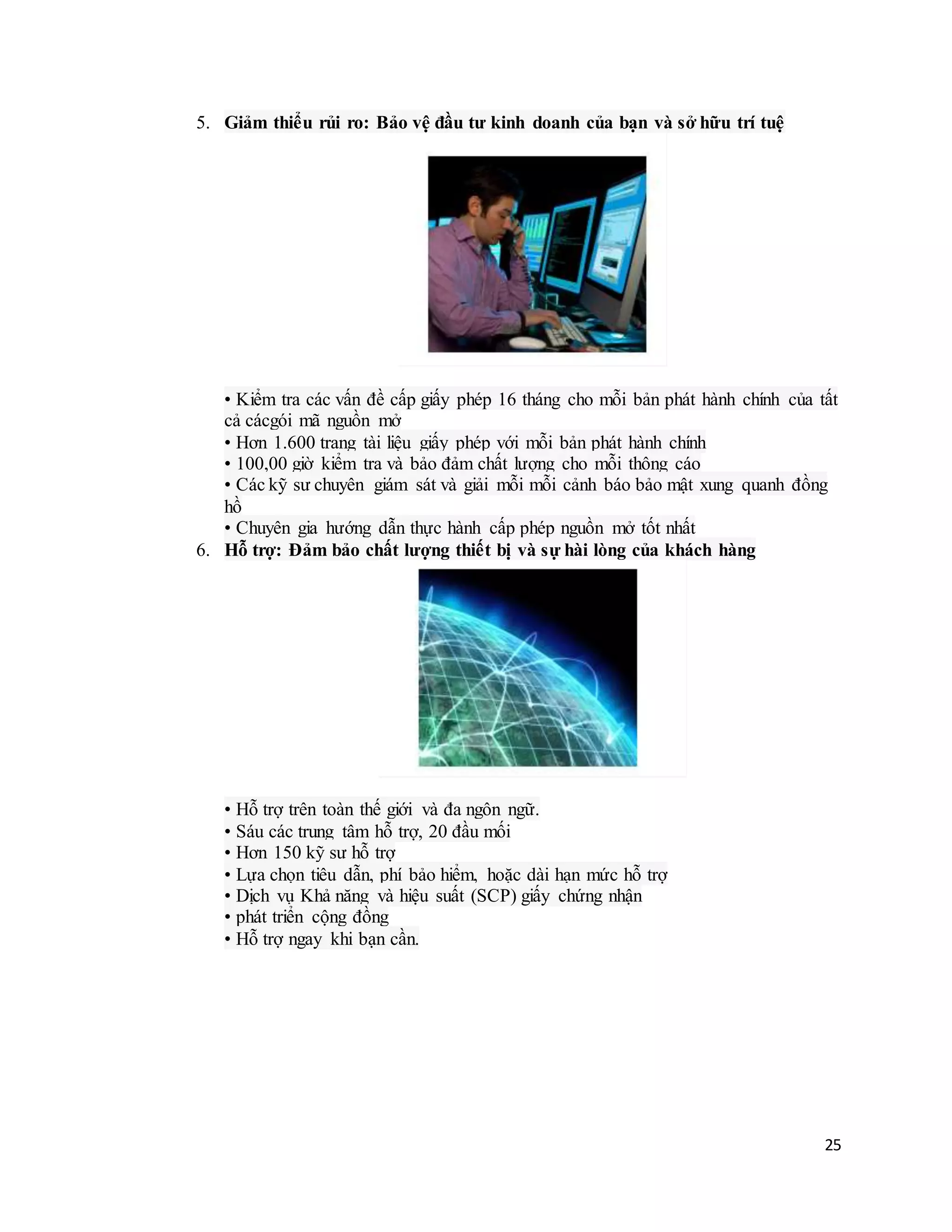 25
5. Giảm thiểu rủi ro: Bảo vệ đầu tư kinh doanh của bạn và sở hữu trí tuệ
• Kiểm tra các vấn đề cấp giấy phép 16 tháng cho mỗi bản phát hành chính của tất
cả cácgói mã nguồn mở
• Hơn 1.600 trang tài liệu giấy phép với mỗi bản phát hành chính
• 100,00 giờ kiểm tra và bảo đảm chất lượng cho mỗi thông cáo
• Các kỹ sư chuyên giám sát và giải mỗi mỗi cảnh báo bảo mật xung quanh đồng
hồ
• Chuyên gia hướng dẫn thực hành cấp phép nguồn mở tốt nhất
6. Hỗ trợ: Đảm bảo chất lượng thiết bị và sự hài lòng của khách hàng
• Hỗ trợ trên toàn thế giới và đa ngôn ngữ.
• Sáu các trung tâm hỗ trợ, 20 đầu mối
• Hơn 150 kỹ sư hỗ trợ
• Lựa chọn tiêu dẫn, phí bảo hiểm, hoặc dài hạn mức hỗ trợ
• Dịch vụ Khả năng và hiệu suất (SCP) giấy chứng nhận
• phát triển cộng đồng
• Hỗ trợ ngay khi bạn cần.
 