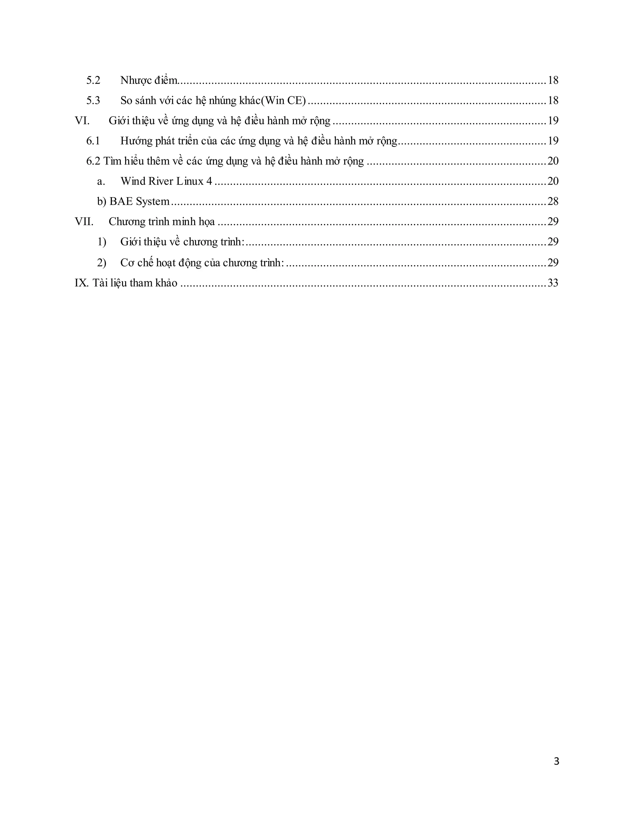 3
5.2 Nhược điểm.......................................................................................................................18
5.3 So sánh với các hệ nhúng khác(Win CE).............................................................................18
VI. Giới thiệu về ứng dụng và hệ điều hành mở rộng .....................................................................19
6.1 Hướng phát triển của các ứng dụng và hệ điều hành mở rộng................................................19
6.2 Tìm hiểu thêm về các ứng dụng và hệ điều hành mở rộng ..........................................................20
a. Wind River Linux 4 ...........................................................................................................20
b) BAE System.........................................................................................................................28
VII. Chương trình minh họa ..........................................................................................................29
1) Giới thiệu về chương trình:.................................................................................................29
2) Cơ chế hoạt động của chương trình:....................................................................................29
IX. Tài liệu tham khảo ......................................................................................................................33
 