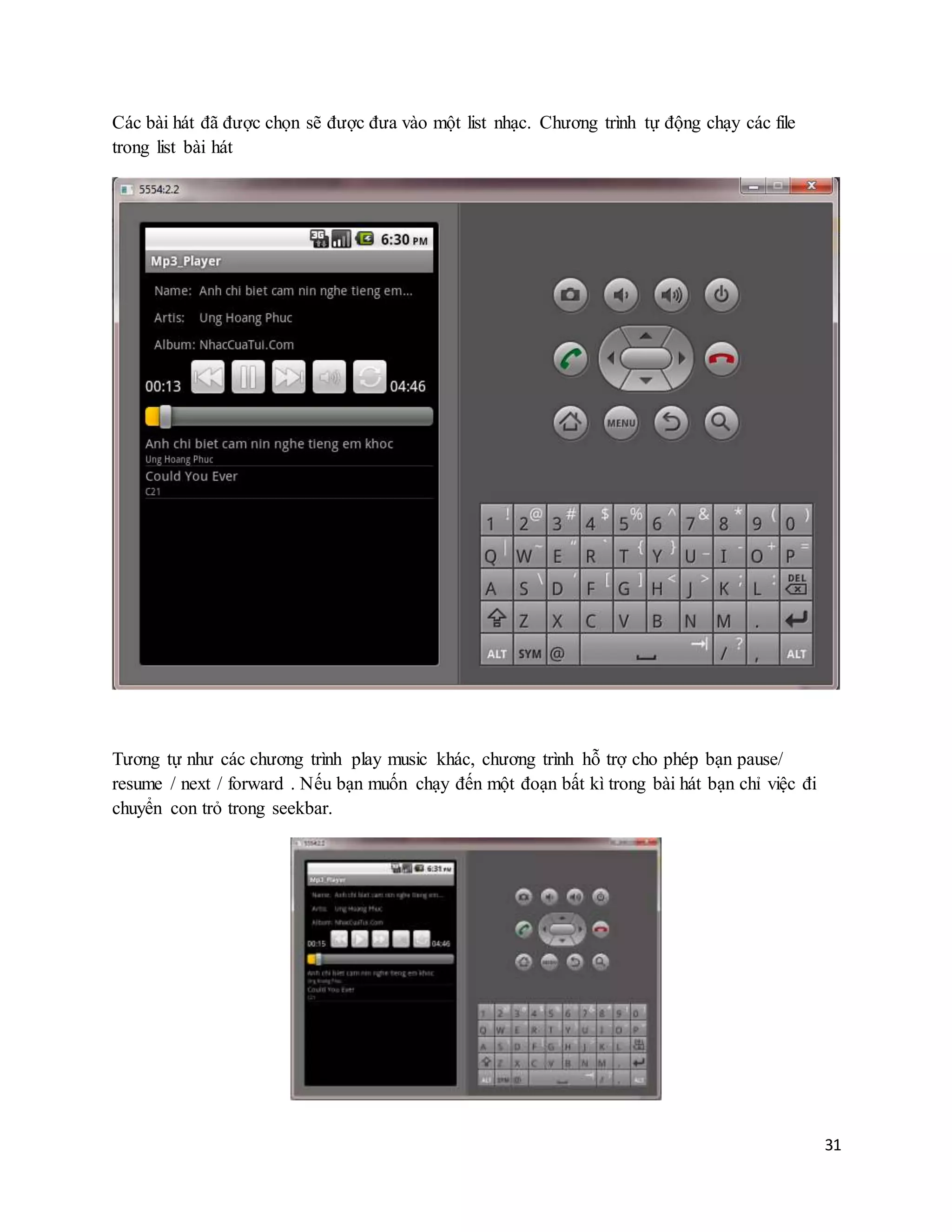 31
Các bài hát đã được chọn sẽ được đưa vào một list nhạc. Chương trình tự động chạy các file
trong list bài hát
Tương tự như các chương trình play music khác, chương trình hỗ trợ cho phép bạn pause/
resume / next / forward . Nếu bạn muốn chạy đến một đoạn bất kì trong bài hát bạn chỉ việc đi
chuyển con trỏ trong seekbar.
 