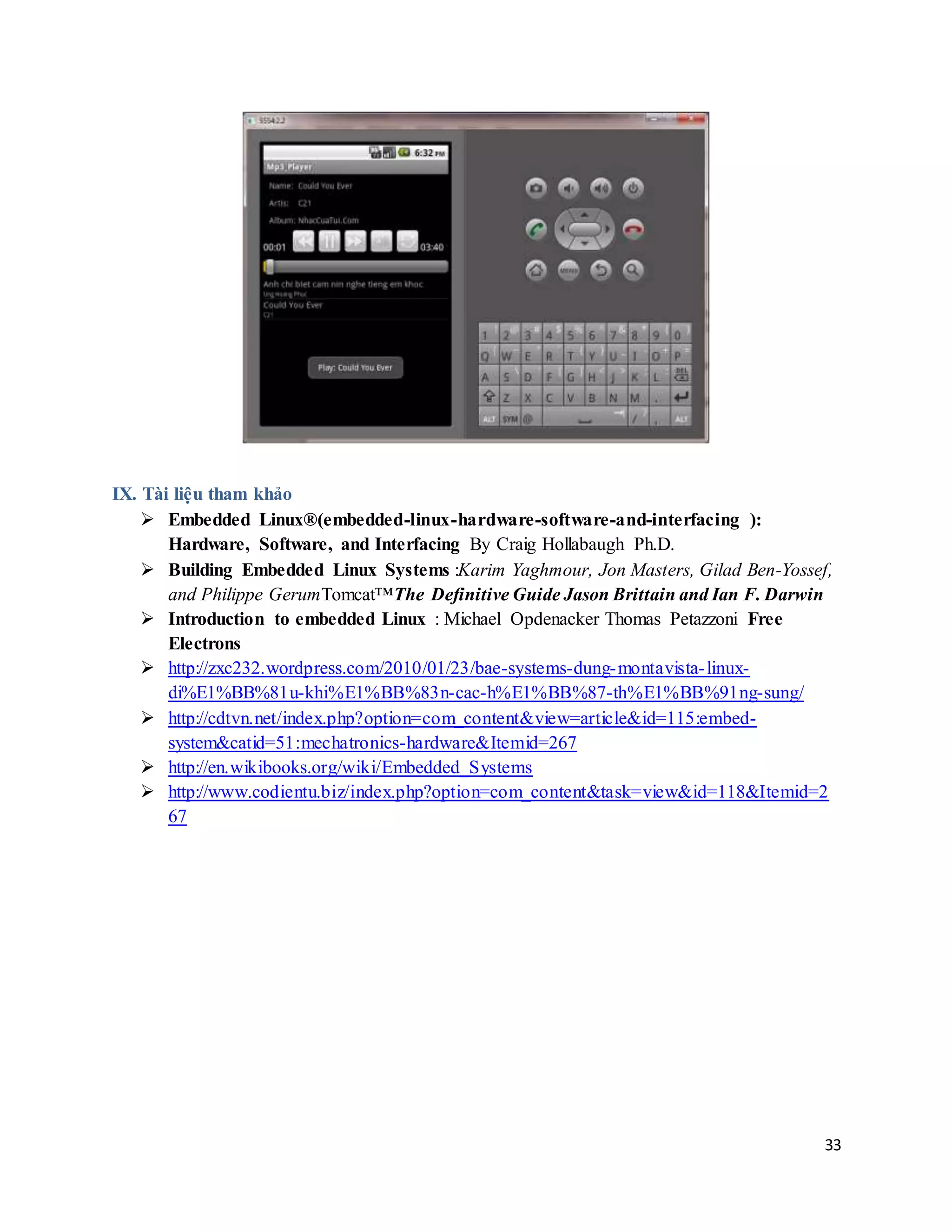 33
IX. Tài liệu tham khảo
 Embedded Linux®(embedded-linux-hardware-software-and-interfacing ):
Hardware, Software, and Interfacing By Craig Hollabaugh Ph.D.
 Building Embedded Linux Systems :Karim Yaghmour, Jon Masters, Gilad Ben-Yossef,
and Philippe GerumTomcat™The Definitive Guide Jason Brittain and Ian F. Darwin
 Introduction to embedded Linux : Michael Opdenacker Thomas Petazzoni Free
Electrons
 http://zxc232.wordpress.com/2010/01/23/bae-systems-dung-montavista-linux-
di%E1%BB%81u-khi%E1%BB%83n-cac-h%E1%BB%87-th%E1%BB%91ng-sung/
 http://cdtvn.net/index.php?option=com_content&view=article&id=115:embed-
system&catid=51:mechatronics-hardware&Itemid=267
 http://en.wikibooks.org/wiki/Embedded_Systems
 http://www.codientu.biz/index.php?option=com_content&task=view&id=118&Itemid=2
67
 