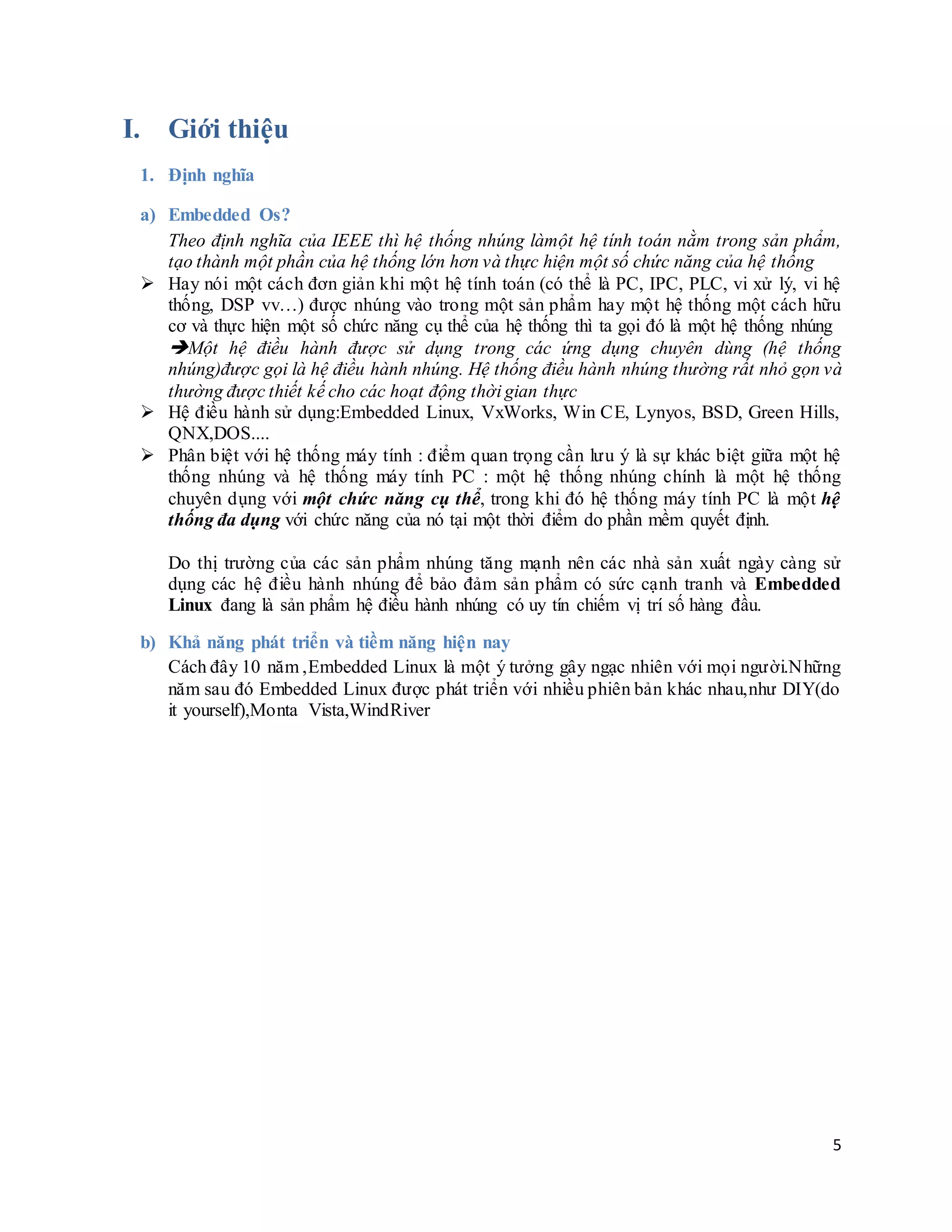 5
I. Giới thiệu
1. Định nghĩa
a) Embedded Os?
Theo định nghĩa của IEEE thì hệ thống nhúng làmột hệ tính toán nằm trong sản phẩm,
tạo thành một phần của hệ thống lớn hơn và thực hiện một số chức năng của hệ thống
 Hay nói một cách đơn giản khi một hệ tính toán (có thể là PC, IPC, PLC, vi xử lý, vi hệ
thống, DSP vv…) được nhúng vào trong một sản phẩm hay một hệ thống một cách hữu
cơ và thực hiện một số chức năng cụ thể của hệ thống thì ta gọi đó là một hệ thống nhúng
Một hệ điều hành được sử dụng trong các ứng dụng chuyên dùng (hệ thống
nhúng)được gọi là hệ điều hành nhúng. Hệ thống điều hành nhúng thường rất nhỏ gọn và
thường được thiết kế cho các hoạt động thời gian thực
 Hệ điều hành sử dụng:Embedded Linux, VxWorks, Win CE, Lynyos, BSD, Green Hills,
QNX,DOS....
 Phân biệt với hệ thống máy tính : điểm quan trọng cần lưu ý là sự khác biệt giữa một hệ
thống nhúng và hệ thống máy tính PC : một hệ thống nhúng chính là một hệ thống
chuyên dụng với một chức năng cụ thể, trong khi đó hệ thống máy tính PC là một hệ
thống đa dụng với chức năng của nó tại một thời điểm do phần mềm quyết định.
Do thị trường của các sản phẩm nhúng tăng mạnh nên các nhà sản xuất ngày càng sử
dụng các hệ điều hành nhúng để bảo đảm sản phẩm có sức cạnh tranh và Embedded
Linux đang là sản phẩm hệ điều hành nhúng có uy tín chiếm vị trí số hàng đầu.
b) Khả năng phát triển và tiềm năng hiện nay
Cách đây 10 năm ,Embedded Linux là một ý tưởng gây ngạc nhiên với mọi người.Những
năm sau đó Embedded Linux được phát triển với nhiều phiên bản khác nhau,như DIY(do
it yourself),Monta Vista,WindRiver
 