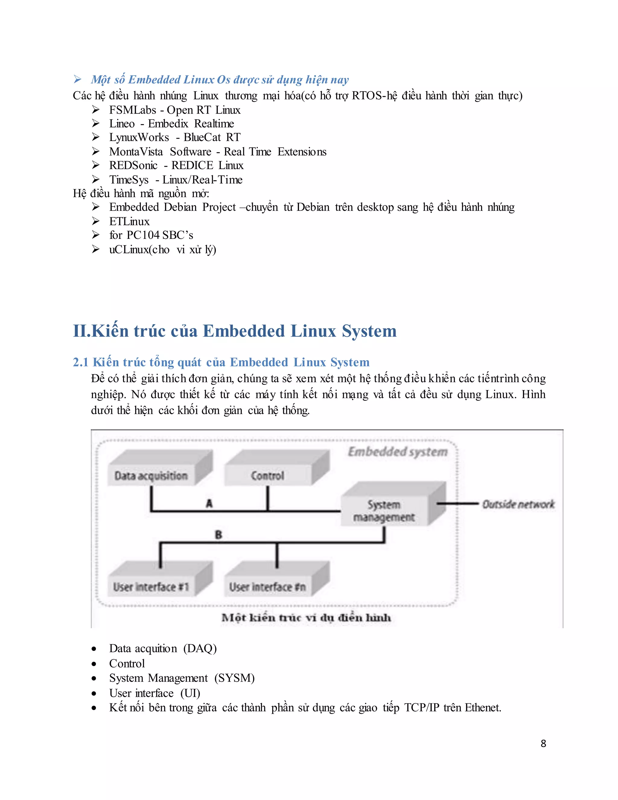 8
 Một số Embedded Linux Os được sử dụng hiện nay
Các hệ điều hành nhúng Linux thương mại hóa(có hỗ trợ RTOS-hệ điều hành thời gian thực)
 FSMLabs - Open RT Linux
 Lineo - Embedix Realtime
 LynuxWorks - BlueCat RT
 MontaVista Software - Real Time Extensions
 REDSonic - REDICE Linux
 TimeSys - Linux/Real-Time
Hệ điều hành mã nguồn mở:
 Embedded Debian Project –chuyển từ Debian trên desktop sang hệ điều hành nhúng
 ETLinux
 for PC104 SBC’s
 uCLinux(cho vi xử lý)
II.Kiến trúc của Embedded Linux System
2.1 Kiến trúc tổng quát của Embedded Linux System
Để có thể giải thích đơn giản, chúng ta sẽ xem xét một hệ thống điều khiển các tiếntrình công
nghiệp. Nó được thiết kế từ các máy tính kết nối mạng và tất cả đều sử dụng Linux. Hình
dưới thể hiện các khối đơn giản của hệ thống.
 Data acquition (DAQ)
 Control
 System Management (SYSM)
 User interface (UI)
 Kết nối bên trong giữa các thành phần sử dụng các giao tiếp TCP/IP trên Ethenet.
 
