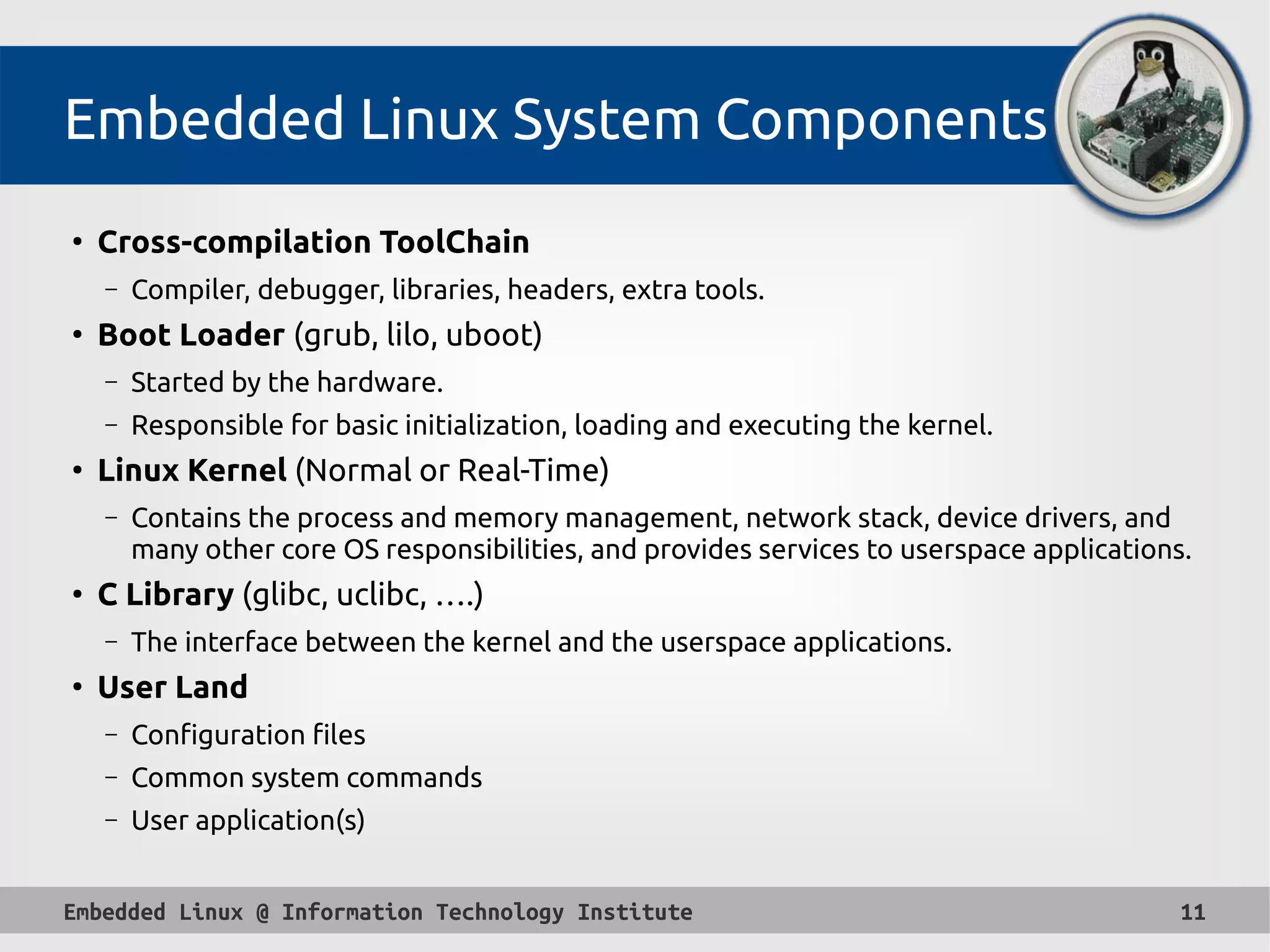 Embedded Linux @ Information Technology Institute 11
Embedded Linux System Components
●
Cross-compilation ToolChain
– Compiler, debugger, libraries, headers, extra tools.
●
Boot Loader (grub, lilo, uboot)
– Started by the hardware.
– Responsible for basic initialization, loading and executing the kernel.
●
Linux Kernel (Normal or Real-Time)
– Contains the process and memory management, network stack, device drivers, and
many other core OS responsibilities, and provides services to userspace applications.
●
C Library (glibc, uclibc, ….)
– The interface between the kernel and the userspace applications.
●
User Land
– Configuration files
– Common system commands
– User application(s)
 