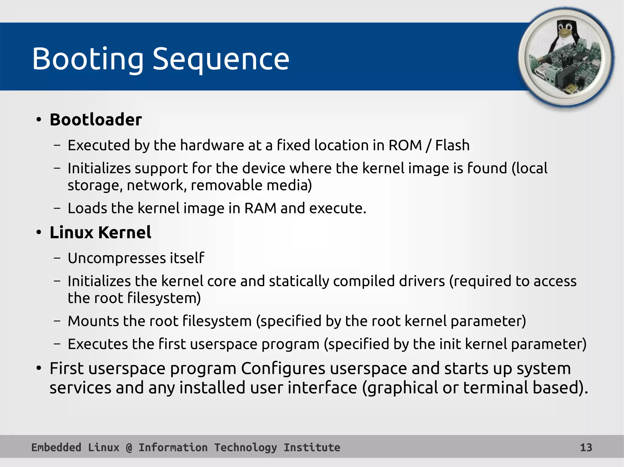Embedded Linux @ Information Technology Institute 13
Booting Sequence
●
Bootloader
– Executed by the hardware at a fixed location in ROM / Flash
– Initializes support for the device where the kernel image is found (local
storage, network, removable media)
– Loads the kernel image in RAM and execute.
●
Linux Kernel
– Uncompresses itself
– Initializes the kernel core and statically compiled drivers (required to access
the root filesystem)
– Mounts the root filesystem (specified by the root kernel parameter)
– Executes the first userspace program (specified by the init kernel parameter)
●
First userspace program Configures userspace and starts up system
services and any installed user interface (graphical or terminal based).
 