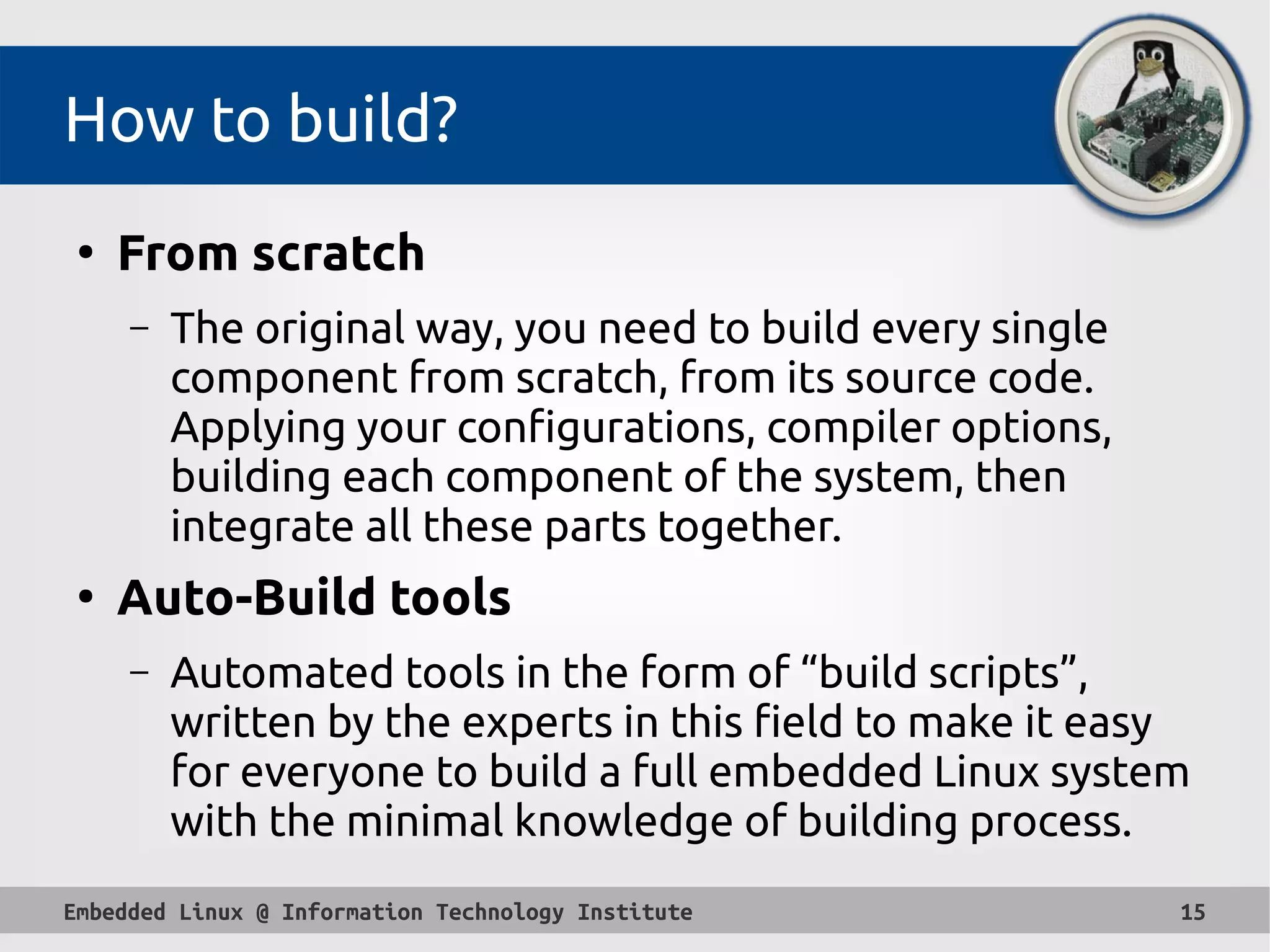 Embedded Linux @ Information Technology Institute 15
How to build?
●
From scratch
– The original way, you need to build every single
component from scratch, from its source code.
Applying your configurations, compiler options,
building each component of the system, then
integrate all these parts together.
●
Auto-Build tools
– Automated tools in the form of “build scripts”,
written by the experts in this field to make it easy
for everyone to build a full embedded Linux system
with the minimal knowledge of building process.
 