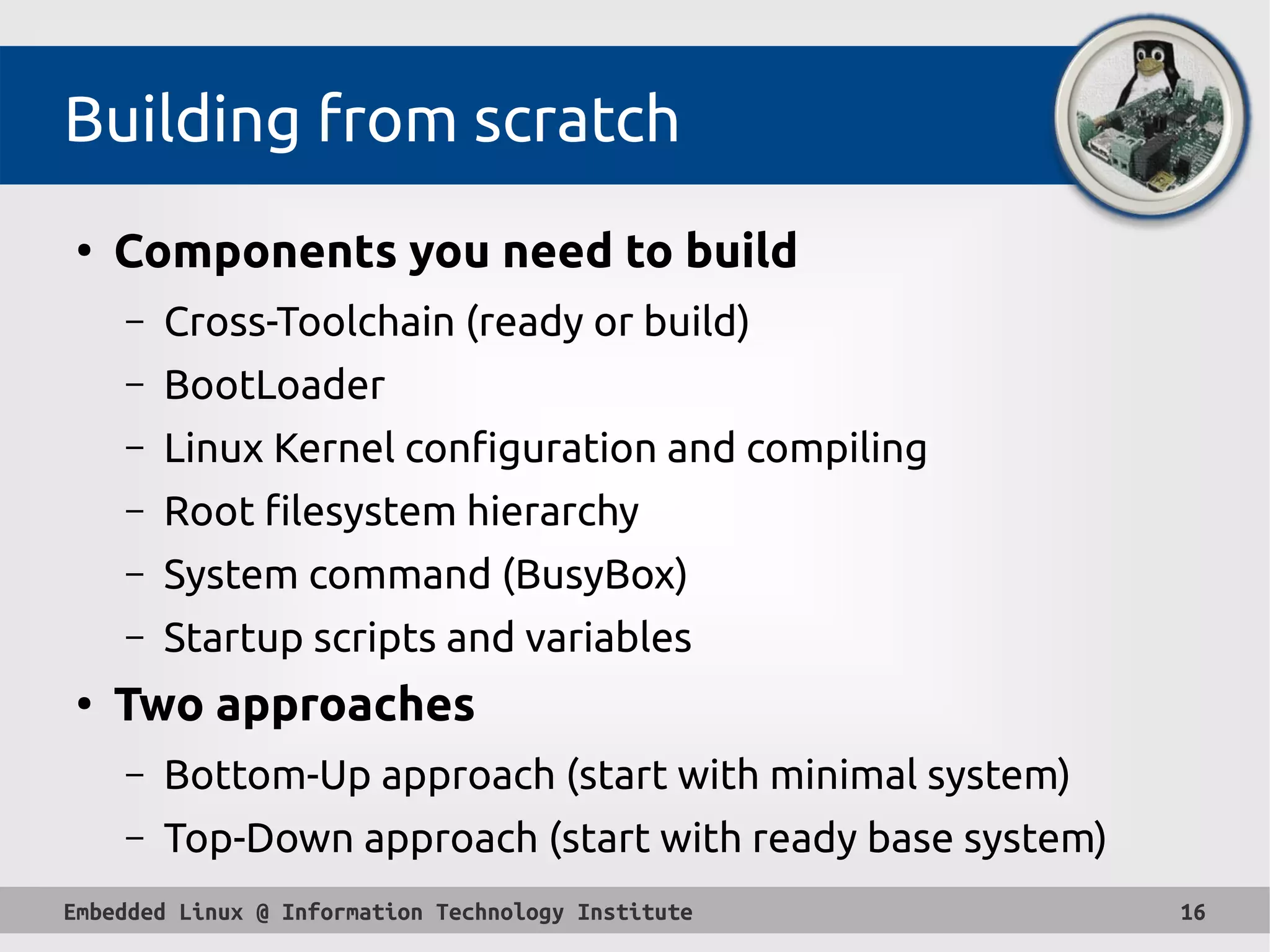 Embedded Linux @ Information Technology Institute 16
Building from scratch
●
Components you need to build
– Cross-Toolchain (ready or build)
– BootLoader
– Linux Kernel configuration and compiling
– Root filesystem hierarchy
– System command (BusyBox)
– Startup scripts and variables
●
Two approaches
– Bottom-Up approach (start with minimal system)
– Top-Down approach (start with ready base system)
 