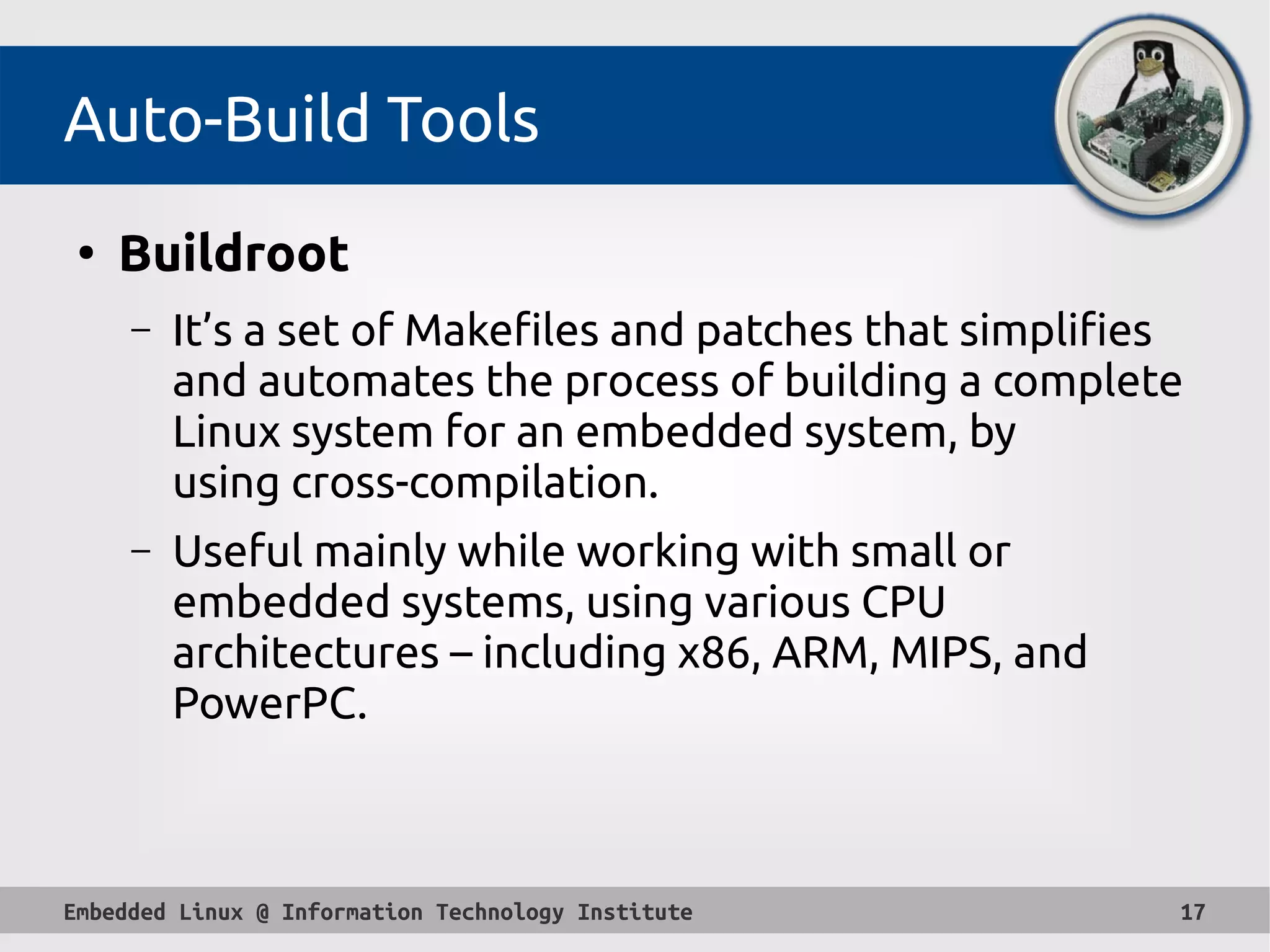 Embedded Linux @ Information Technology Institute 17
Auto-Build Tools
●
Buildroot
– It’s a set of Makefiles and patches that simplifies
and automates the process of building a complete
Linux system for an embedded system, by
using cross-compilation.
– Useful mainly while working with small or
embedded systems, using various CPU
architectures – including x86, ARM, MIPS, and
PowerPC.
 