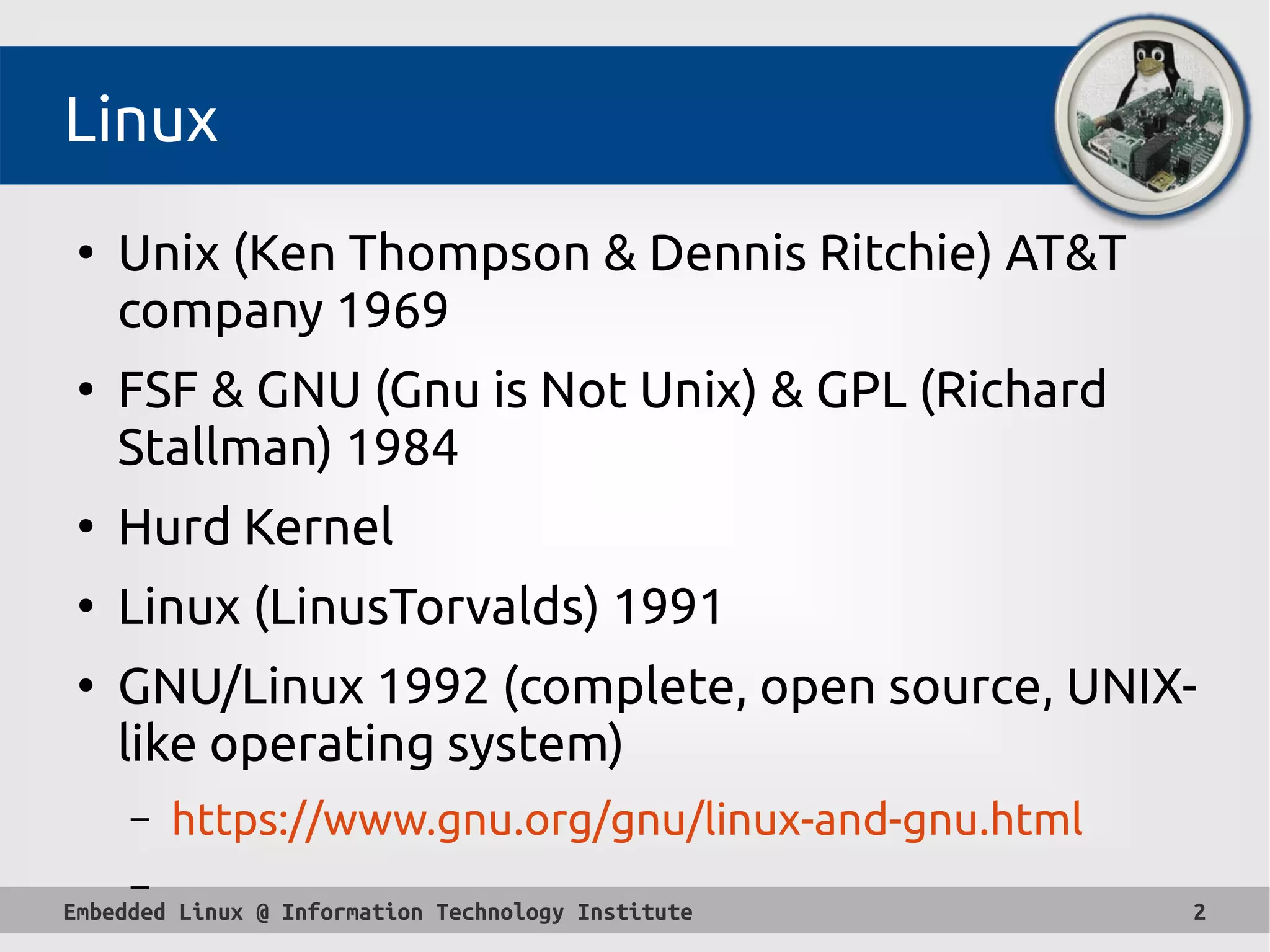 Embedded Linux @ Information Technology Institute 2
Linux
●
Unix (Ken Thompson & Dennis Ritchie) AT&T
company 1969
●
FSF & GNU (Gnu is Not Unix) & GPL (Richard
Stallman) 1984
●
Hurd Kernel
●
Linux (LinusTorvalds) 1991
●
GNU/Linux 1992 (complete, open source, UNIX-
like operating system)
– https://www.gnu.org/gnu/linux-and-gnu.html
–
 
