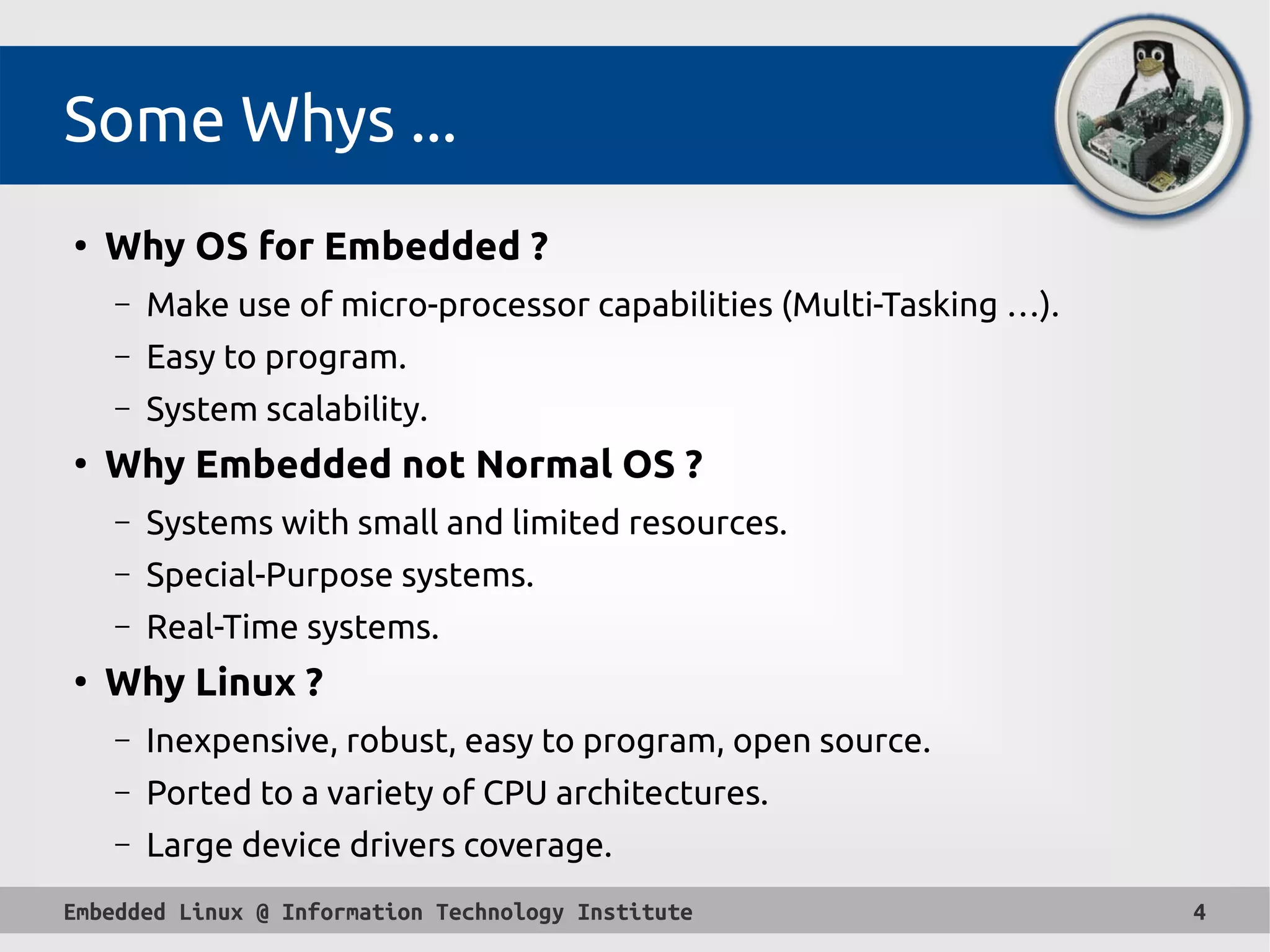 Embedded Linux @ Information Technology Institute 4
Some Whys ...
●
Why OS for Embedded ?
– Make use of micro-processor capabilities (Multi-Tasking …).
– Easy to program.
– System scalability.
●
Why Embedded not Normal OS ?
– Systems with small and limited resources.
– Special-Purpose systems.
– Real-Time systems.
●
Why Linux ?
– Inexpensive, robust, easy to program, open source.
– Ported to a variety of CPU architectures.
– Large device drivers coverage.
 