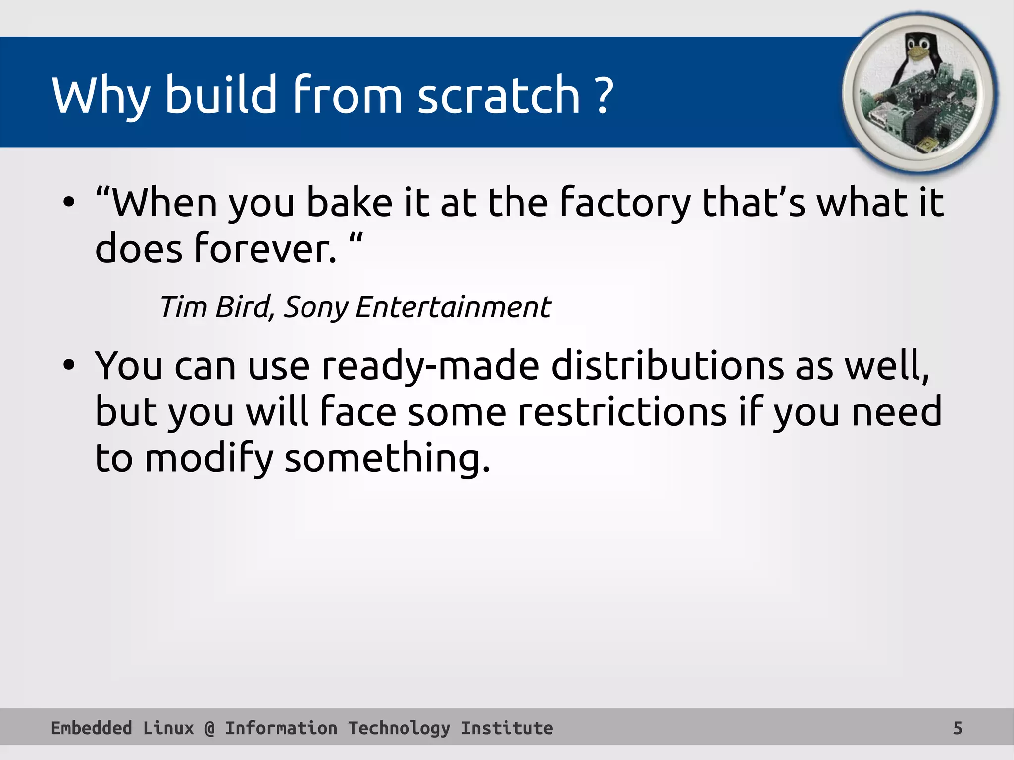 Embedded Linux @ Information Technology Institute 5
Why build from scratch ?
●
“When you bake it at the factory that’s what it
does forever. “ 
Tim Bird, Sony Entertainment
●
You can use ready-made distributions as well,
but you will face some restrictions if you need
to modify something.
 