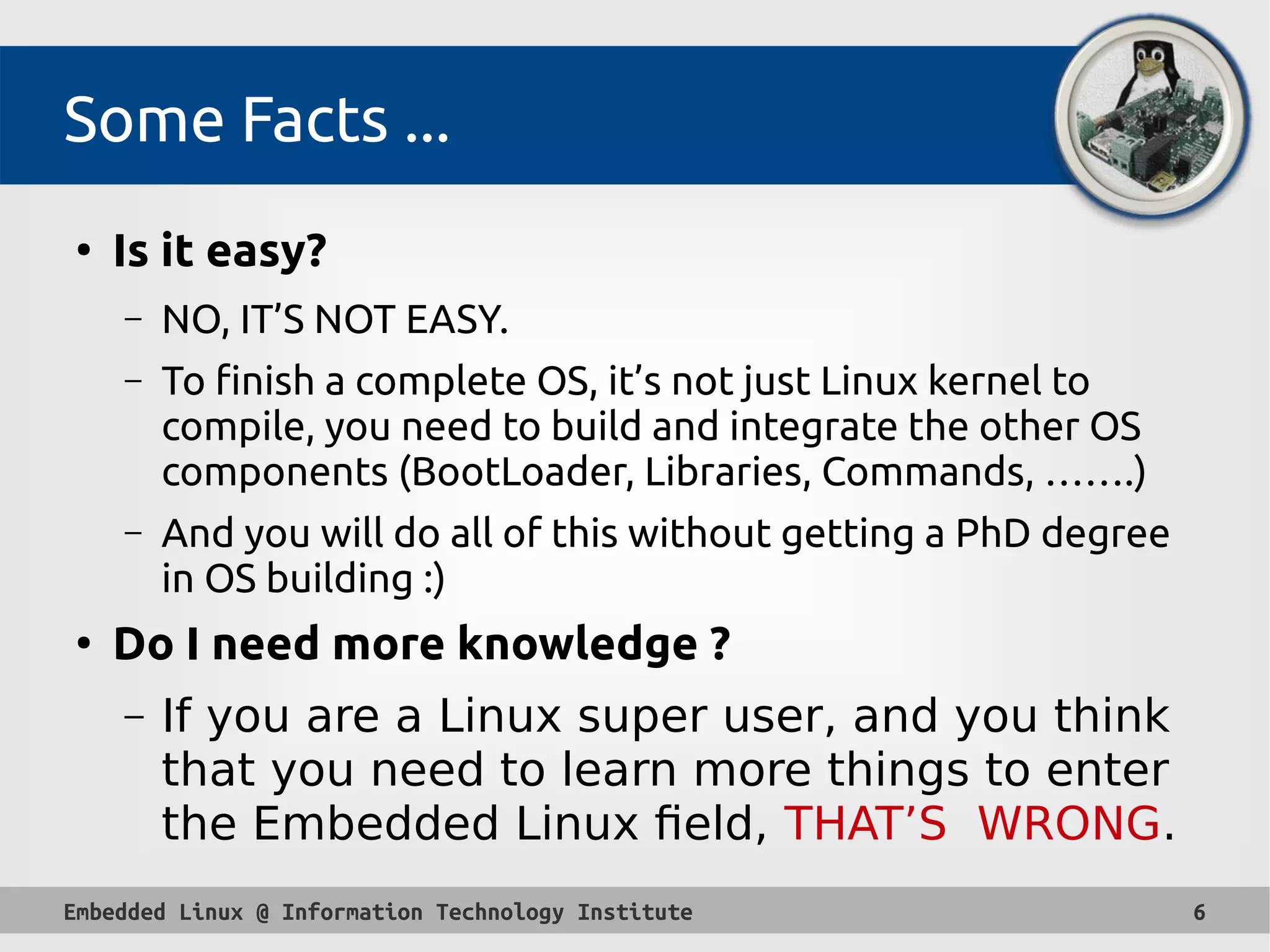 Embedded Linux @ Information Technology Institute 6
Some Facts ...
●
Is it easy?
– NO, IT’S NOT EASY.
– To finish a complete OS, it’s not just Linux kernel to
compile, you need to build and integrate the other OS
components (BootLoader, Libraries, Commands, …….)
– And you will do all of this without getting a PhD degree
in OS building :)
●
Do I need more knowledge ?
– If you are a Linux super user, and you think
that you need to learn more things to enter
the Embedded Linux field, THAT’S WRONG.
 
