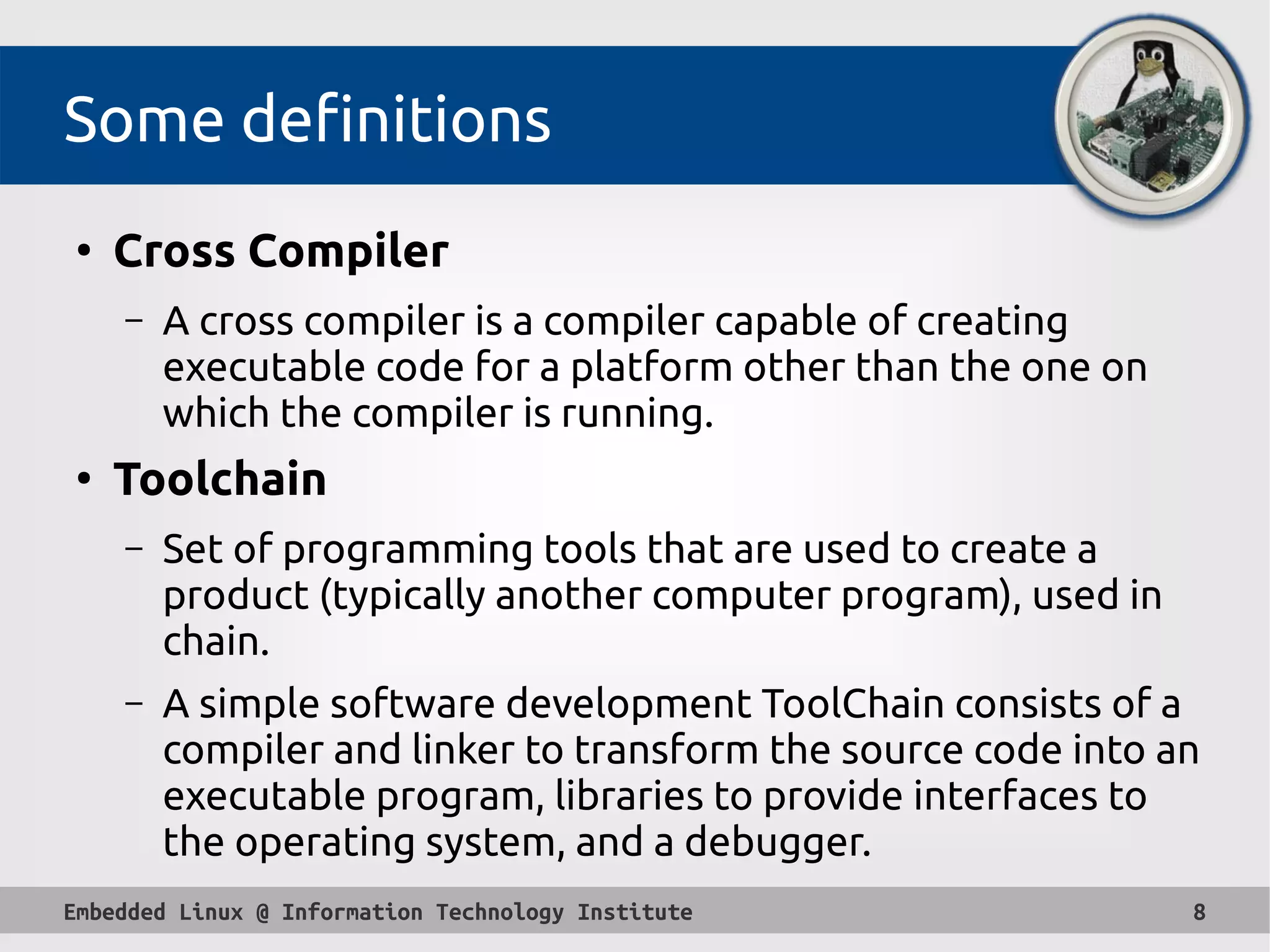 Embedded Linux @ Information Technology Institute 8
Some definitions
●
Cross Compiler
– A cross compiler is a compiler capable of creating
executable code for a platform other than the one on
which the compiler is running.
●
Toolchain
– Set of programming tools that are used to create a
product (typically another computer program), used in
chain.
– A simple software development ToolChain consists of a
compiler and linker to transform the source code into an
executable program, libraries to provide interfaces to
the operating system, and a debugger.
 
