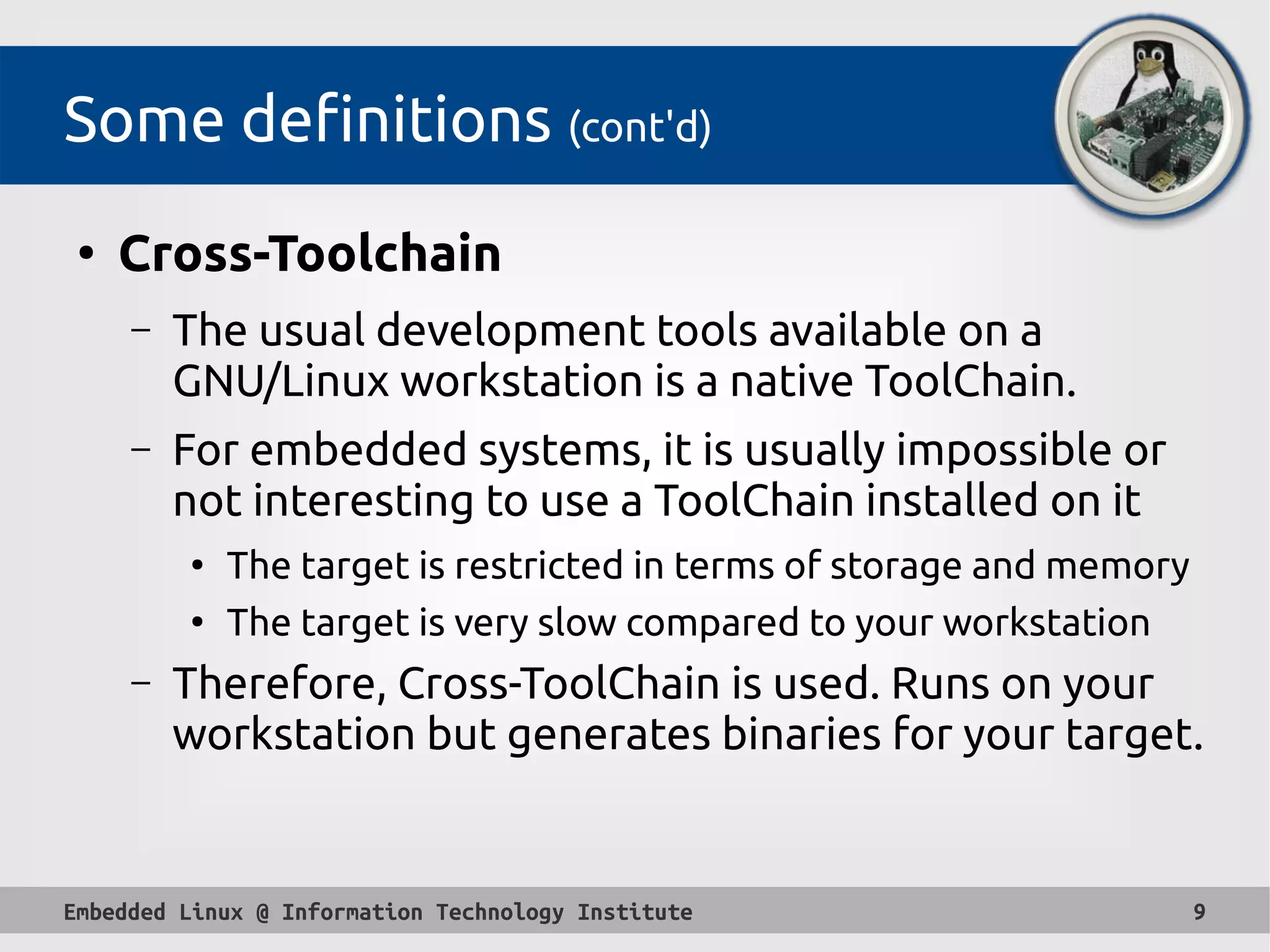 Embedded Linux @ Information Technology Institute 9
Some definitions (cont'd)
●
Cross-Toolchain
– The usual development tools available on a
GNU/Linux workstation is a native ToolChain.
– For embedded systems, it is usually impossible or
not interesting to use a ToolChain installed on it
●
The target is restricted in terms of storage and memory
●
The target is very slow compared to your workstation
– Therefore, Cross-ToolChain is used. Runs on your
workstation but generates binaries for your target.
 