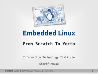 Embedded Linux @ Information Technology Institute 1
Embedded Linux
From Scratch To Yocto
Information Technology Institute
Sherif Mousa
 