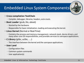 Embedded Linux @ Information Technology Institute 11
Embedded Linux System Components
●
Cross-compilation ToolChain
– Compiler, debugger, libraries, headers, extra tools.
●
Boot Loader (grub, lilo, uboot)
– Started by the hardware.
– Responsible for basic initialization, loading and executing the kernel.
●
Linux Kernel (Normal or Real-Time)
– Contains the process and memory management, network stack, device drivers, and
many other core OS responsibilities, and provides services to userspace applications.
●
C Library (glibc, uclibc, ….)
– The interface between the kernel and the userspace applications.
●
User Land
– Configuration files
– Common system commands
– User application(s)
 