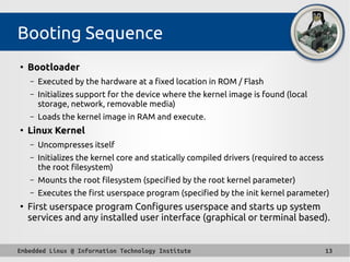 Embedded Linux @ Information Technology Institute 13
Booting Sequence
●
Bootloader
– Executed by the hardware at a fixed location in ROM / Flash
– Initializes support for the device where the kernel image is found (local
storage, network, removable media)
– Loads the kernel image in RAM and execute.
●
Linux Kernel
– Uncompresses itself
– Initializes the kernel core and statically compiled drivers (required to access
the root filesystem)
– Mounts the root filesystem (specified by the root kernel parameter)
– Executes the first userspace program (specified by the init kernel parameter)
●
First userspace program Configures userspace and starts up system
services and any installed user interface (graphical or terminal based).
 