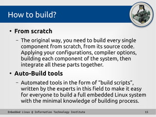 Embedded Linux @ Information Technology Institute 15
How to build?
●
From scratch
– The original way, you need to build every single
component from scratch, from its source code.
Applying your configurations, compiler options,
building each component of the system, then
integrate all these parts together.
●
Auto-Build tools
– Automated tools in the form of “build scripts”,
written by the experts in this field to make it easy
for everyone to build a full embedded Linux system
with the minimal knowledge of building process.
 