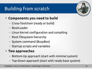 Embedded Linux @ Information Technology Institute 16
Building from scratch
●
Components you need to build
– Cross-Toolchain (ready or build)
– BootLoader
– Linux Kernel configuration and compiling
– Root filesystem hierarchy
– System command (BusyBox)
– Startup scripts and variables
●
Two approaches
– Bottom-Up approach (start with minimal system)
– Top-Down approach (start with ready base system)
 