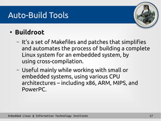 Embedded Linux @ Information Technology Institute 17
Auto-Build Tools
●
Buildroot
– It’s a set of Makefiles and patches that simplifies
and automates the process of building a complete
Linux system for an embedded system, by
using cross-compilation.
– Useful mainly while working with small or
embedded systems, using various CPU
architectures – including x86, ARM, MIPS, and
PowerPC.
 