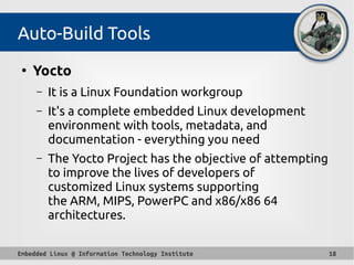 Embedded Linux @ Information Technology Institute 18
Auto-Build Tools
●
Yocto
– It is a Linux Foundation workgroup
– It's a complete embedded Linux development
environment with tools, metadata, and
documentation - everything you need
– The Yocto Project has the objective of attempting
to improve the lives of developers of
customized Linux systems supporting
the ARM, MIPS, PowerPC and x86/x86 64
architectures.
 